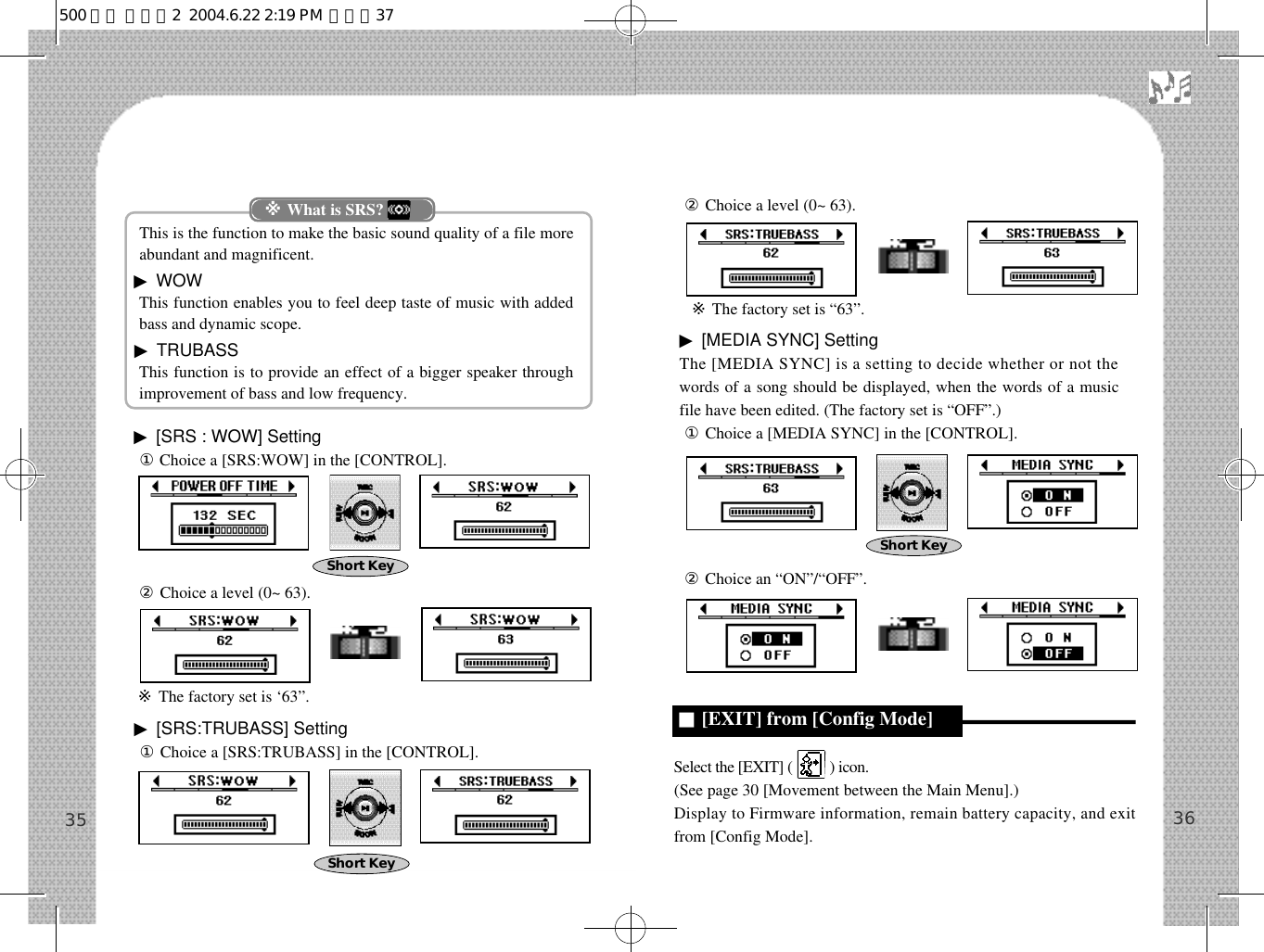 This is the function to make the basic sound quality of a file moreabundant and magnificent.▶WOW This function enables you to feel deep taste of music with addedbass and dynamic scope. ▶TRUBASSThis function is to provide an effect of a bigger speaker throughimprovement of bass and low frequency.▶[SRS : WOW] Setting①Choice a [SRS:WOW] in the [CONTROL].②Choice a level (0~ 63).※The factory set is ‘63”.▶[SRS:TRUBASS] Setting①Choice a [SRS:TRUBASS] in the [CONTROL].②Choice a level (0~ 63).※The factory set is “63”.▶[MEDIA SYNC] SettingThe [MEDIA SYNC] is a setting to decide whether or not thewords of a song should be displayed, when the words of a musicfile have been edited. (The factory set is “OFF”.)①Choice a [MEDIA SYNC] in the [CONTROL].②Choice an “ON”/“OFF”.Select the [EXIT] (          ) icon.(See page 30 [Movement between the Main Menu].)Display to Firmware information, remain battery capacity, and exitfrom [Config Mode]. 3635※What is SRS?Short KeyShort Key■[EXIT] from [Config Mode]Short Key500 영문 메뉴얼2  2004.6.22 2:19 PM  페이지37