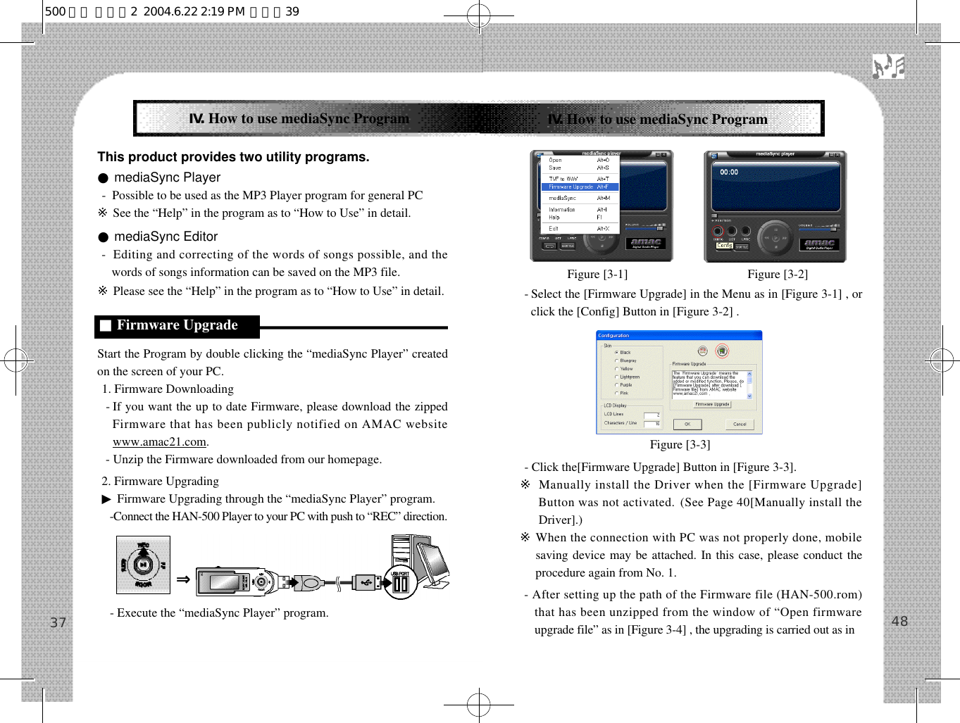 This product provides two utility programs.●mediaSync Player-  Possible to be used as the MP3 Player program for general PC※See the “Help” in the program as to “How to Use” in detail.●mediaSync Editor-  Editing and correcting of the words of songs possible, and thewords of songs information can be saved on the MP3 file. ※Please see the “Help” in the program as to “How to Use” in detail.Start the Program by double clicking the “mediaSync Player” createdon the screen of your PC.1. Firmware Downloading- If you want the up to date Firmware, please download the zippedFirmware that has been publicly notified on AMAC websitewww.amac21.com. - Unzip the Firmware downloaded from our homepage. 2. Firmware Upgrading▶Firmware Upgrading through the “mediaSync Player” program.-Connect the HAN-500 Player to your PC with push to “REC” direction.- Execute the “mediaSync Player” program.-Select the [Firmware Upgrade] in the Menu as in [Figure 3-1] , orclick the [Config] Button in [Figure 3-2] .- Click the[Firmware Upgrade] Button in [Figure 3-3].※Manually install the Driver when the [Firmware Upgrade]Button was not activated. (See Page 40[Manually install theDriver].)※When the connection with PC was not properly done, mobilesaving device may be attached. In this case, please conduct theprocedure again from No. 1.- After setting up the path of the Firmware file (HAN-500.rom)that has been unzipped from the window of “Open firmwareupgrade file” as in [Figure 3-4] , the upgrading is carried out as in 4837Ⅳ.How to use mediaSync ProgramⅣ.How to use mediaSync Program■Firmware UpgradeFigure [3-1]    Figure [3-2]   Figure [3-3]   ⇒500 영문 메뉴얼2  2004.6.22 2:19 PM  페이지39