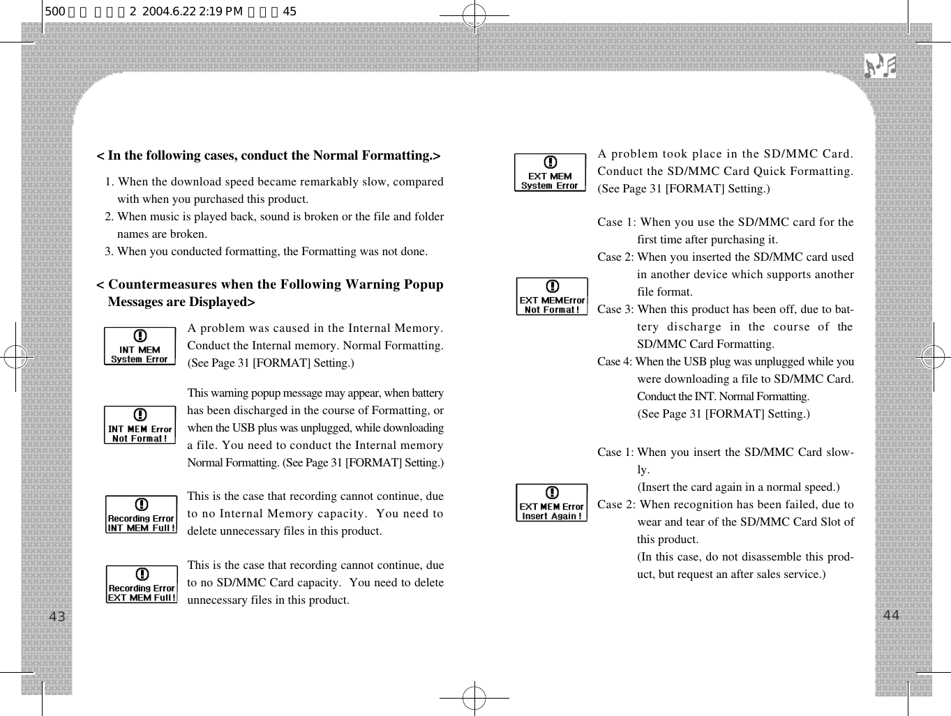 A problem took place in the SD/MMC Card.Conduct the SD/MMC Card Quick Formatting.(See Page 31 [FORMAT] Setting.)Case 1: When you use the SD/MMC card for thefirst time after purchasing it.Case 2: When you inserted the SD/MMC card usedin another device which supports anotherfile format. Case 3: When this product has been off, due to bat-tery  discharge  in  the  course  of  theSD/MMC Card Formatting.Case 4: When the USB plug was unplugged while youwere downloading a file to SD/MMC Card.Conduct the INT. Normal Formatting. Case 4:(See Page 31 [FORMAT] Setting.)Case 1: When you insert the SD/MMC Card slow-ly.Case 1: (Insert the card again in a normal speed.)Case 2: When recognition has been failed, due towear and tear of the SD/MMC Card Slot ofthis product.Case 1: (In this case, do not disassemble this prod-uct, but request an after sales service.)4443&lt; In the following cases, conduct the Normal Formatting.&gt;1. When the download speed became remarkably slow, comparedwith when you purchased this product.2. When music is played back, sound is broken or the file and foldernames are broken.3. When you conducted formatting, the Formatting was not done. &lt; Countermeasures when the Following Warning PopupMessages are Displayed&gt;A problem was caused in the Internal Memory.Conduct the Internal memory. Normal Formatting.(See Page 31 [FORMAT] Setting.)This warning popup message may appear, when batteryhas been discharged in the course of Formatting, orwhen the USB plus was unplugged, while downloadinga file. You need to conduct the Internal memoryNormal Formatting. (See Page 31 [FORMAT] Setting.)This is the case that recording cannot continue, dueto no Internal Memory capacity.  You need todelete unnecessary files in this product.This is the case that recording cannot continue, dueto no SD/MMC Card capacity.  You need to deleteunnecessary files in this product. 500 영문 메뉴얼2  2004.6.22 2:19 PM  페이지45