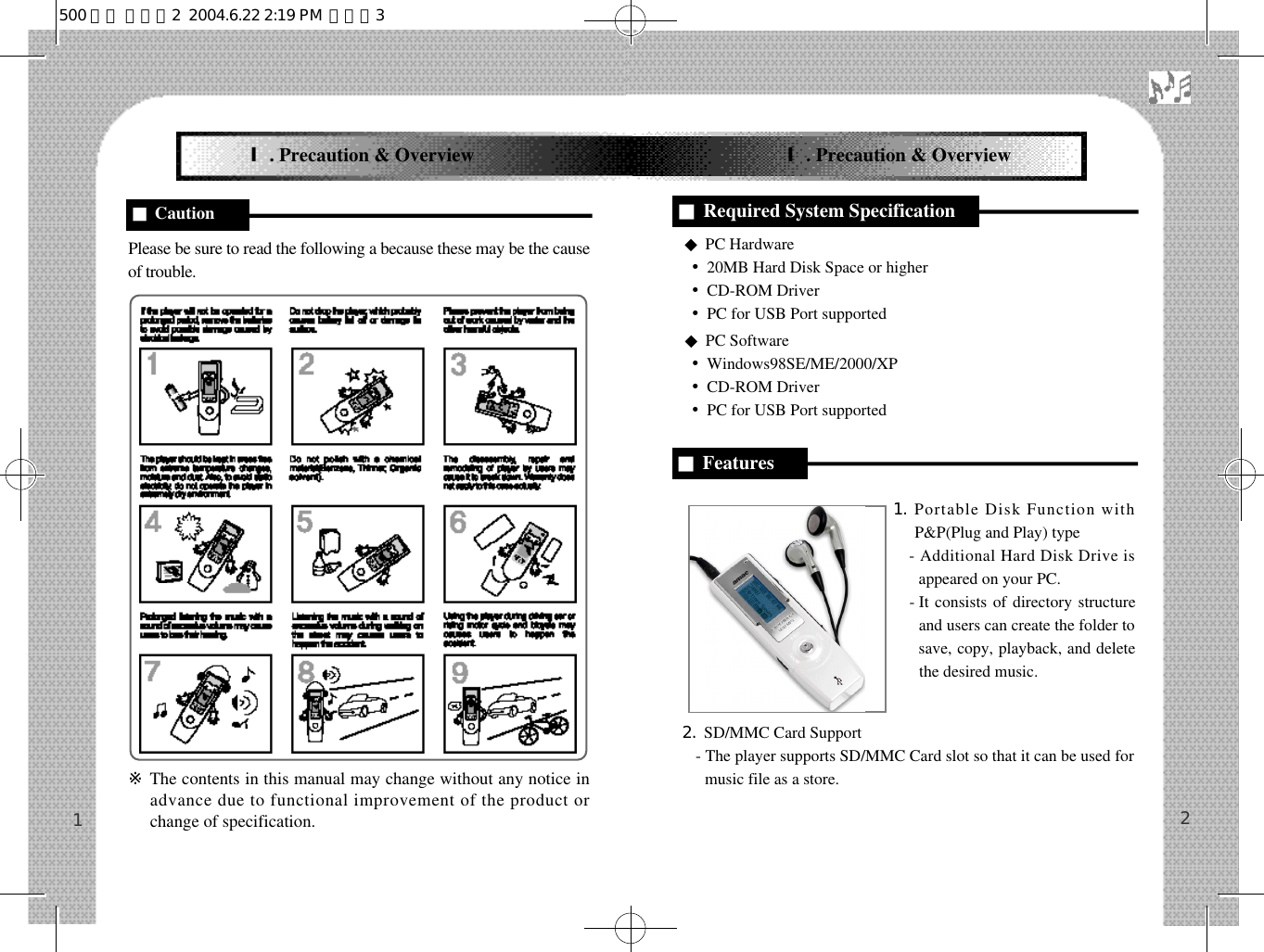 Please be sure to read the following a because these may be the causeof trouble.※The contents in this manual may change without any notice inadvance due to functional improvement of the product orchange of specification.◆PC Hardware•20MB Hard Disk Space or higher•CD-ROM Driver•PC for USB Port supported◆PC Software•Windows98SE/ME/2000/XP•CD-ROM Driver•PC for USB Port supported1. Portable Disk Function withP&amp;P(Plug and Play) type- Additional Hard Disk Drive isappeared on your PC.- It consists of directory structureand users can create the folder tosave, copy, playback, and deletethe desired music.2. SD/MMC Card Support- The player supports SD/MMC Card slot so that it can be used formusic file as a store.21Ⅰ. Precaution &amp; Overview Ⅰ. Precaution &amp; Overview■Caution ■Required System Specification■Features500 영문 메뉴얼2  2004.6.22 2:19 PM  페이지3