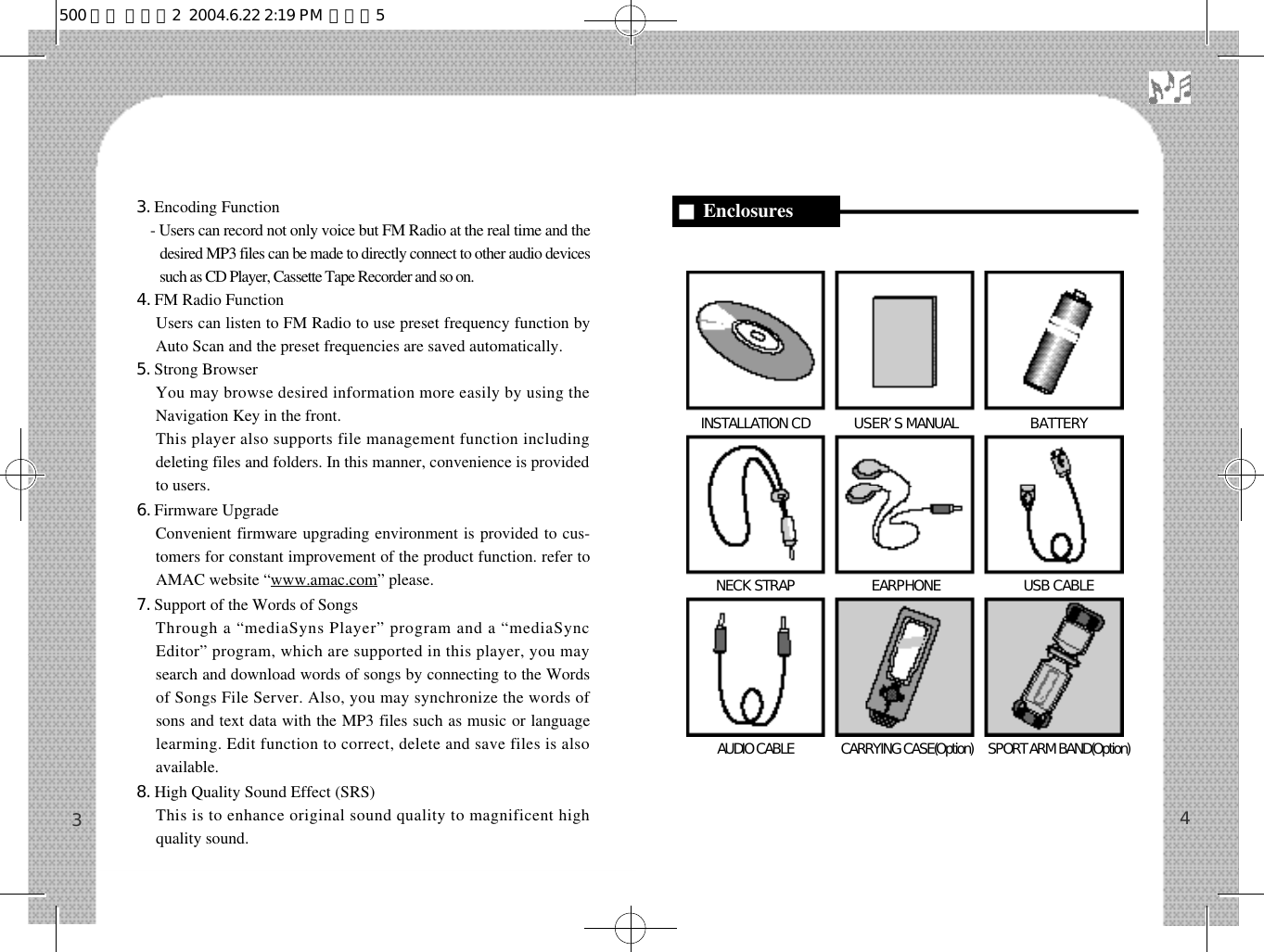 43. Encoding Function- Users can record not only voice but FM Radio at the real time and thedesired MP3 files can be made to directly connect to other audio devicessuch as CD Player, Cassette Tape Recorder and so on.4. FM Radio FunctionUsers can listen to FM Radio to use preset frequency function byAuto Scan and the preset frequencies are saved automatically.5. Strong Browser You may browse desired information more easily by using theNavigation Key in the front.  This player also supports file management function includingdeleting files and folders. In this manner, convenience is providedto users.6. Firmware UpgradeConvenient firmware upgrading environment is provided to cus-tomers for constant improvement of the product function. refer toAMAC website “www.amac.com” please.7. Support of the Words of SongsThrough a “mediaSyns Player” program and a “mediaSyncEditor” program, which are supported in this player, you maysearch and download words of songs by connecting to the Wordsof Songs File Server. Also, you may synchronize the words ofsons and text data with the MP3 files such as music or languagelearming. Edit function to correct, delete and save files is alsoavailable.8. High Quality Sound Effect (SRS)This is to enhance original sound quality to magnificent highquality sound. 3INSTALLATION CD U S E R’S MANUAL B A T T E R YNECK STRAP  EARPHONE  USB CABLEAUDIO CABLE  CARRYING CASE(Option)  SPORT ARM BAND(Option)■Enclosures 500 영문 메뉴얼2  2004.6.22 2:19 PM  페이지5