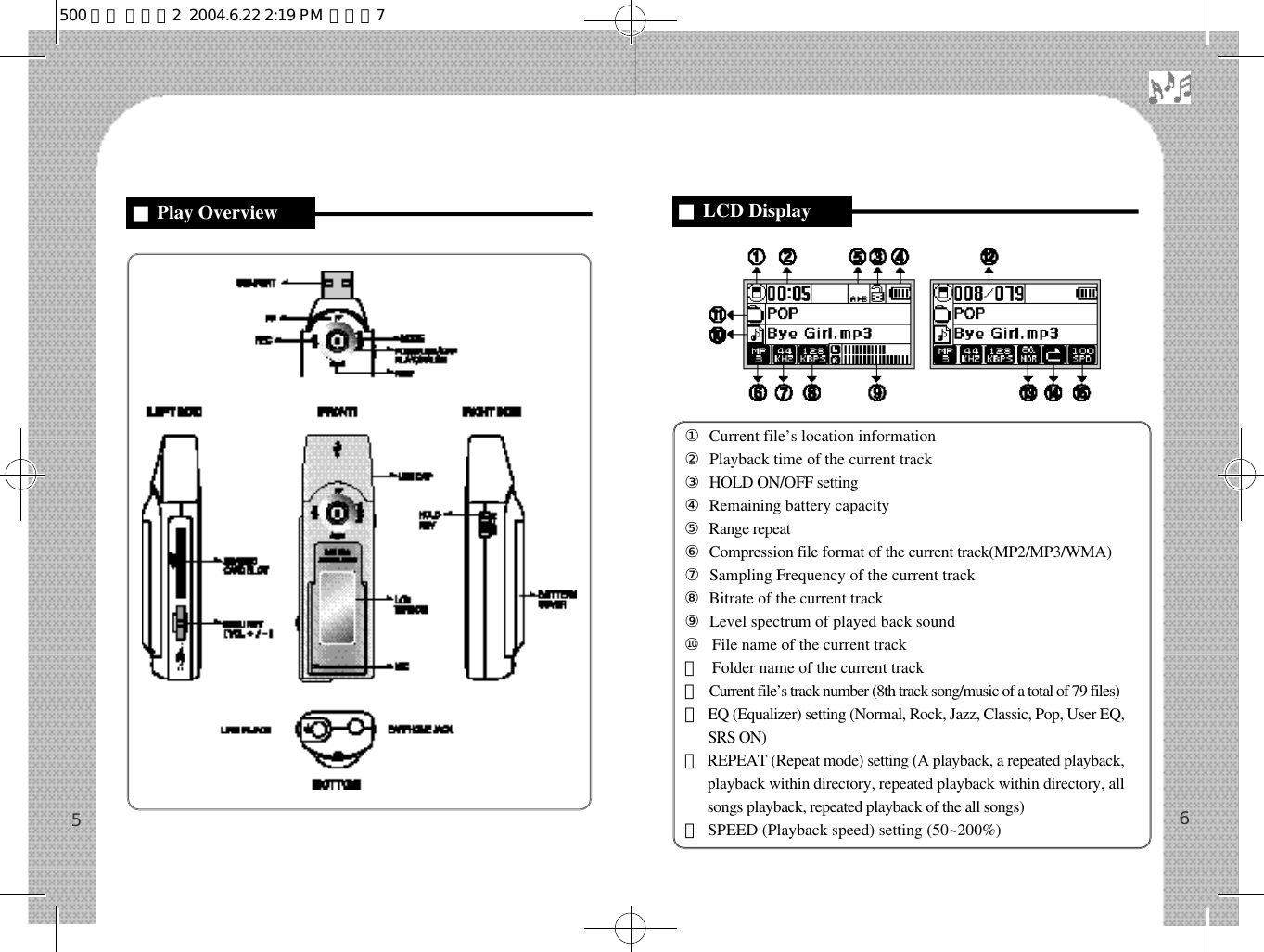 ①Current file’s location information②Playback time of the current track③HOLD ON/OFF setting④Remaining battery capacity⑤Range repeat⑥Compression file format of the current track(MP2/MP3/WMA)⑦Sampling Frequency of the current track⑧Bitrate of the current track⑨Level spectrum of played back sound ⑩File name of the current track⑪Folder name of the current track⑫Current file’s track number (8th track song/music of a total of 79 files)⑬EQ (Equalizer) setting (Normal, Rock, Jazz, Classic, Pop, User EQ,SRS ON)⑭REPEAT (Repeat mode) setting (A playback, a repeated playback,playback within directory, repeated playback within directory, allsongs playback, repeated playback of the all songs)⑮SPEED (Playback speed) setting (50~200%) 65■Play Overview  ■LCD Display500 영문 메뉴얼2  2004.6.22 2:19 PM  페이지7