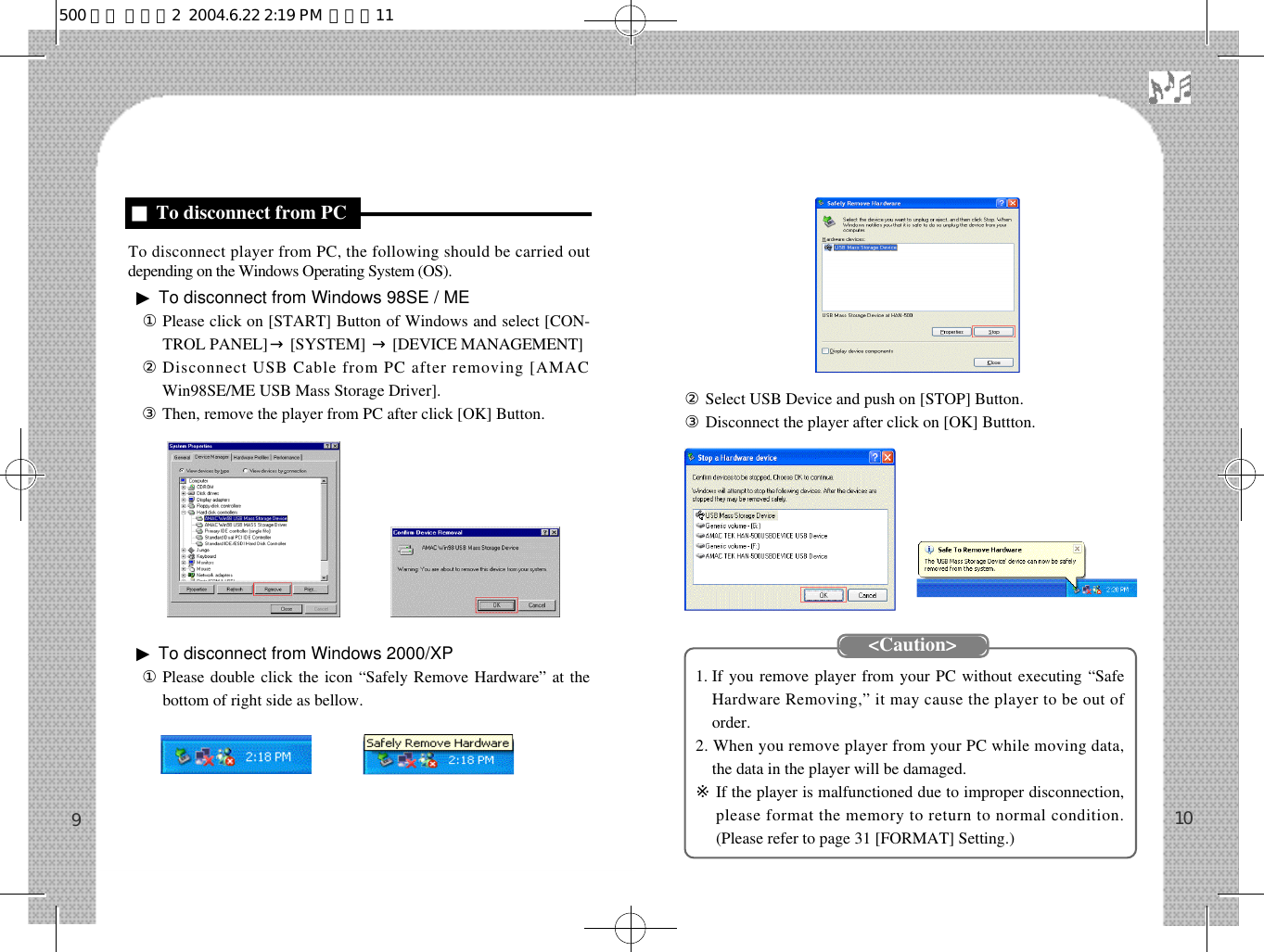 󰡇Select USB Device and push on [STOP] Button.󰡈Disconnect the player after click on [OK] Buttton.1. If you remove player from your PC without executing “SafeHardware Removing,” it may cause the player to be out oforder.2. When you remove player from your PC while moving data,the data in the player will be damaged.※If the player is malfunctioned due to improper disconnection,please format the memory to return to normal condition.(Please refer to page 31 [FORMAT] Setting.) 10To disconnect player from PC, the following should be carried outdepending on the Windows Operating System (OS).▶To disconnect from Windows 98SE / ME󰡆Please click on [START] Button of Windows and select [CON-TROL PANEL] →[SYSTEM]  →[DEVICE MANAGEMENT]󰡇Disconnect USB Cable from PC after removing [AMACWin98SE/ME USB Mass Storage Driver].③Then, remove the player from PC after click [OK] Button.▶To disconnect from Windows 2000/XP①Please double click the icon “Safely Remove Hardware” at thebottom of right side as bellow.9■To disconnect from PC&lt;Caution&gt;500 영문 메뉴얼2  2004.6.22 2:19 PM  페이지11