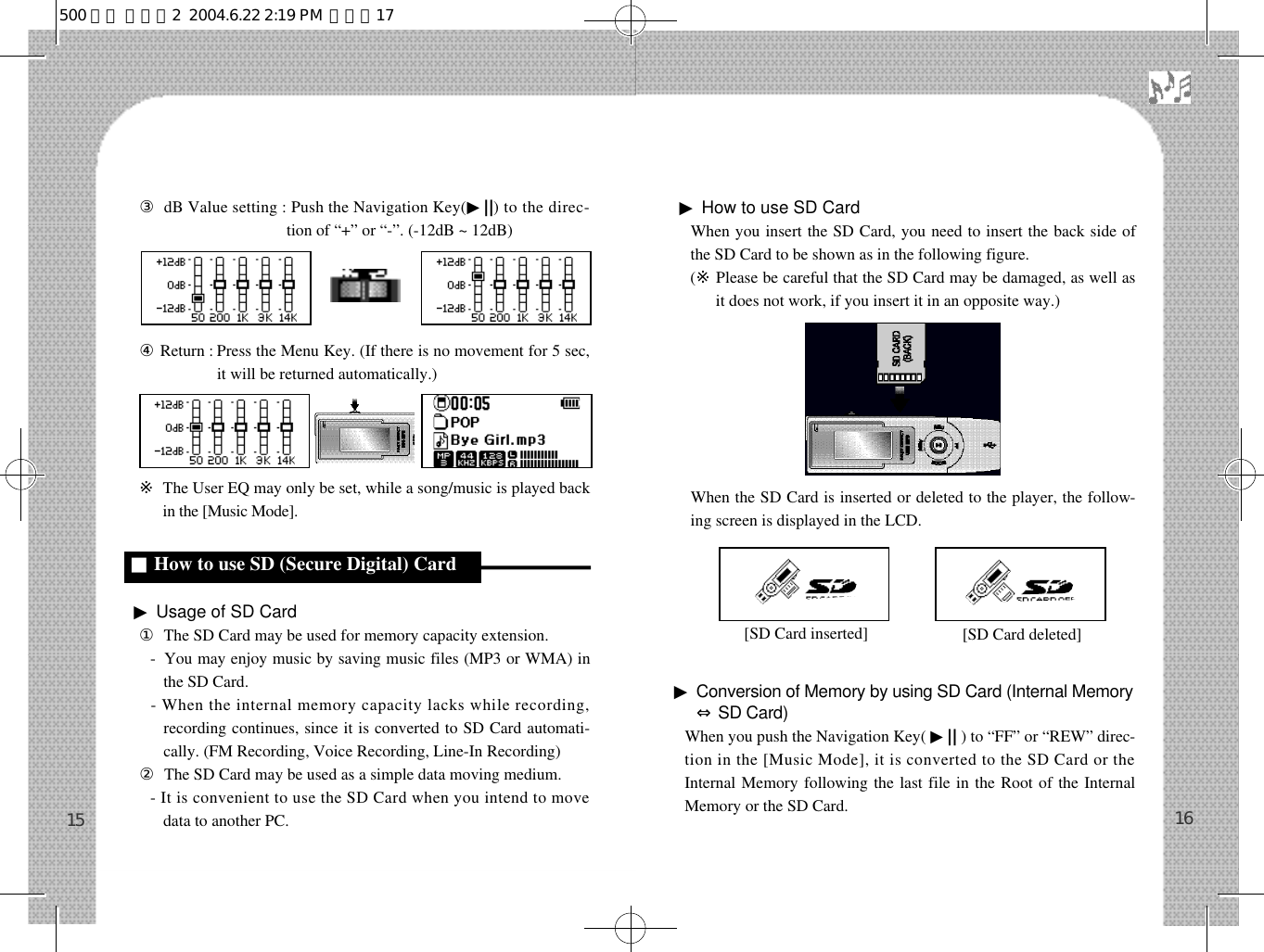 󰡈dB Value setting : Push the Navigation Key(▶| |) to the direc-tion of “+” or “-”. (-12dB ~ 12dB)󰡉Return : Press the Menu Key. (If there is no movement for 5 sec,it will be returned automatically.)※The User EQ may only be set, while a song/music is played backin the [Music Mode].▶Usage of SD Card󰡆The SD Card may be used for memory capacity extension.-  You may enjoy music by saving music files (MP3 or WMA) inthe SD Card.- When the internal memory capacity lacks while recording,recording continues, since it is converted to SD Card automati-cally. (FM Recording, Voice Recording, Line-In Recording)󰡇The SD Card may be used as a simple data moving medium.- It is convenient to use the SD Card when you intend to movedata to another PC.▶How to use SD CardWhen you insert the SD Card, you need to insert the back side ofthe SD Card to be shown as in the following figure.  (※Please be careful that the SD Card may be damaged, as well asit does not work, if you insert it in an opposite way.)When the SD Card is inserted or deleted to the player, the follow-ing screen is displayed in the LCD.▶Conversion of Memory by using SD Card (Internal Memory⇔SD Card)When you push the Navigation Key( ▶|| ) to “FF” or “REW” direc-tion in the [Music Mode], it is converted to the SD Card or theInternal Memory following the last file in the Root of the InternalMemory or the SD Card. 1615[SD Card inserted] [SD Card deleted]■How to use SD (Secure Digital) Cardd500 영문 메뉴얼2  2004.6.22 2:19 PM  페이지17