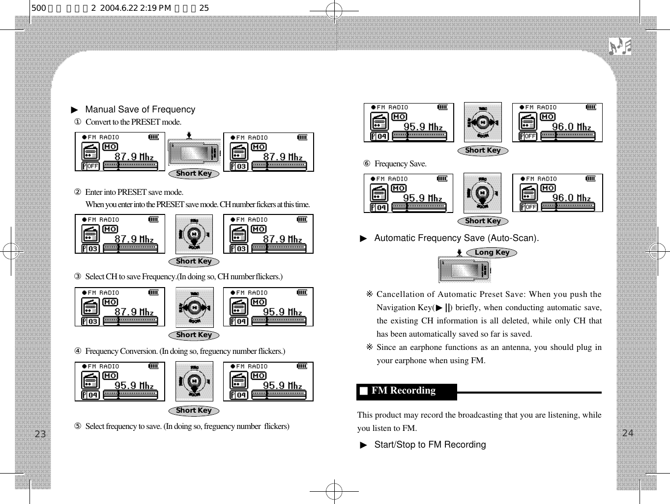 ⑥Frequency Save.▶Automatic Frequency Save (Auto-Scan).※Cancellation of Automatic Preset Save: When you push theNavigation Key(▶||) briefly, when conducting automatic save,the existing CH information is all deleted, while only CH thathas been automatically saved so far is saved.※Since an earphone functions as an antenna, you should plug inyour earphone when using FM.This product may record the broadcasting that you are listening, whileyou listen to FM.▶Start/Stop to FM Recording  24▶Manual Save of Frequency①Convert to the PRESET mode.②Enter into PRESET save mode.②When you enter into the PRESET save mode. CH number fickers at this time.③Select CH to save Frequency.(In doing so, CH numberf l i c k e r s . )④Frequency Conversion. (In doing so, freguency number flickers.)⑤Select frequency to save. (In doing so, freguency number  flickers)23Long Key■FM RecordingShort KeyShort KeyShort KeyShort KeyShort KeyShort Key500 영문 메뉴얼2  2004.6.22 2:19 PM  페이지25