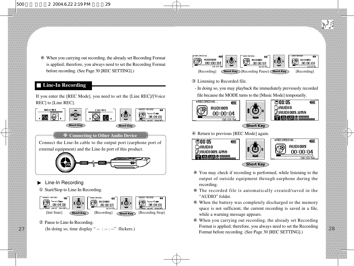 ※When you carrying out recording, the already set Recording Formatis applied; therefore, you always need to set the Recording Formatbefore recording. (See Page 30 [REC SETTING].)If you enter the [REC Mode], you need to set the [Line REC]/[VoiceREC] to [Line REC].Connect the Line-In cable to the output port (earphone port ofexternal equipment) and the Line-In port of this product.▶Line-In Recording①Start/Stop to Line-In Recording.②Pause to Line-In Recording.(In doing so, time display “ --  : -- : --”  flickers.)③Listening to Recorded file.- In doing so, you may playback the immediately previously recordedfile because the MODE turns to the [Music Mode] temporarily.④Return to previous [REC Mode] again.※You may check if recording is performed, while listening to theoutput of outside equipment through earphone during therecording.※The recorded file is automatically created/saved in the“AUDIO” folder.※When the battery was completely discharged or the memoryspace is not sufficient, the current recording is saved in a file,while a warning message appears.※When you carrying out recording, the already set RecordingFormat is applied; therefore, you always need to set the RecordingFormat before recording. (See Page 30 [REC SETTING].) 2827■Line-In RecordingShort Key Short KeyShort Key Short KeyShort Key Short KeyShort KeyShort Key※Connecting to Other Audio Device[Init State] [Recording] [Recording Stop][Recording] [Recording Pause] [Recording]500 영문 메뉴얼2  2004.6.22 2:19 PM  페이지29