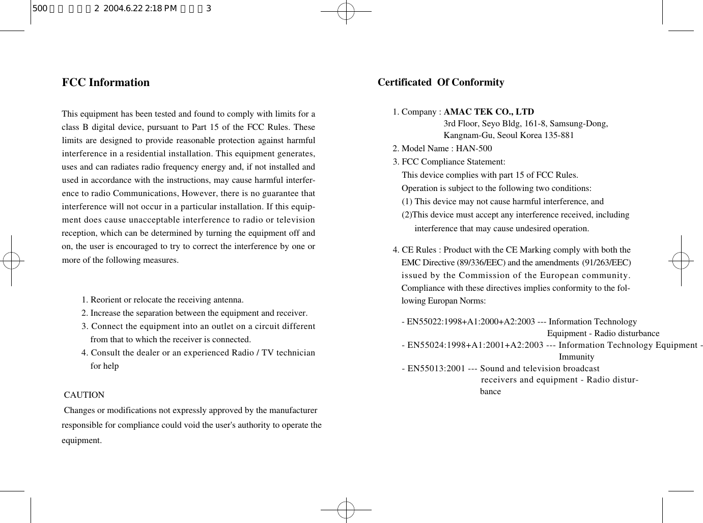 Certificated  Of Conformity1. Company : AMAC TEK CO., LTD1. Company : 3rd Floor, Seyo Bldg, 161-8, Samsung-Dong, 1. Company : Kangnam-Gu, Seoul Korea 135-8812. Model Name : HAN-5003. FCC Compliance Statement:3. This device complies with part 15 of FCC Rules. 3. Operation is subject to the following two conditions:3. (1) This device may not cause harmful interference, and3. ( 2)This device must accept any interference received, including 3. (2) interference that may cause undesired operation.4. CE Rules : Product with the CE Marking comply with both theEMC Directive (89/336/EEC) and the amendments ( 9 1 / 2 6 3 / E E C )issued by the Commission of the European community.Compliance with these directives implies conformity to the fol-lowing Europan Norms:- EN55022:1998+A1:2000+A2:2003 --- Information Technology - INOLLLASDL                  55022 + 1 : Equipment - Radio disturbance- EN55024:1998+A1:2001+A2:2003 --- Information Technology Equipment -                                                  Immunity- EN55013:2001 --- Sound and television broadcast   receivers and equipment - Radio distur-   bance                                                                                     FCC InformationThis equipment has been tested and found to comply with limits for aclass B digital device, pursuant to Part 15 of the FCC Rules. Theselimits are designed to provide reasonable protection against harmfulinterference in a residential installation. This equipment generates,uses and can radiates radio frequency energy and, if not installed andused in accordance with the instructions, may cause harmful interfer-ence to radio Communications, However, there is no guarantee thatinterference will not occur in a particular installation. If this equip-ment does cause unacceptable interference to radio or televisionreception, which can be determined by turning the equipment off andon, the user is encouraged to try to correct the interference by one ormore of the following measures.1. Reorient or relocate the receiving antenna.2. Increase the separation between the equipment and receiver.3. Connect the equipment into an outlet on a circuit differentfrom that to which the receiver is connected.4. Consult the dealer or an experienced Radio / TV technicianfor help  CAUTION Changes or modifications not expressly approved by the manufacturerresponsible for compliance could void the user&apos;s authority to operate theequipment.  500 영문 메뉴얼2  2004.6.22 2:18 PM  페이지3