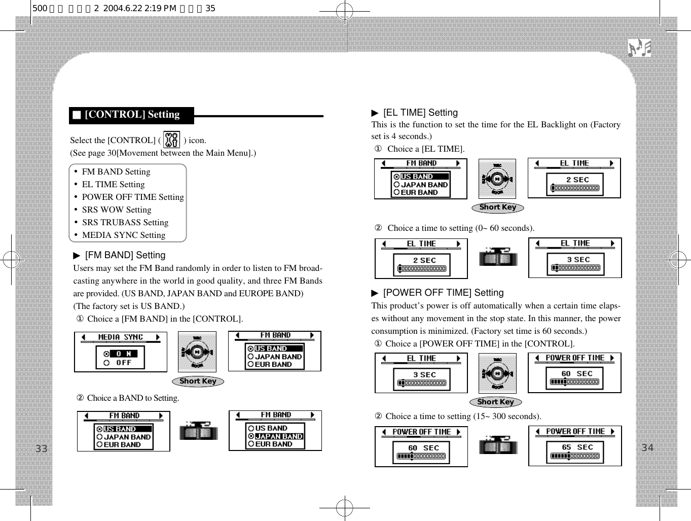 ▶[EL TIME] SettingThis is the function to set the time for the EL Backlight on (Factoryset is 4 seconds.) ①Choice a [EL TIME].②Choice a time to setting (0~ 60 seconds).▶[POWER OFF TIME] SettingThis product’s power is off automatically when a certain time elaps-es without any movement in the stop state. In this manner, the powerconsumption is minimized. (Factory set time is 60 seconds.)①Choice a [POWER OFF TIME] in the [CONTROL].②Choice a time to setting (15~ 300 seconds).Select the [CONTROL] (          ) icon.(See page 30[Movement between the Main Menu].)•FM BAND Setting•EL TIME Setting•POWER OFF TIME Setting•SRS WOW Setting•SRS TRUBASS Setting•MEDIA SYNC Setting▶[FM BAND] SettingUsers may set the FM Band randomly in order to listen to FM broad-casting anywhere in the world in good quality, and three FM Bandsare provided. (US BAND, JAPAN BAND and EUROPE BAND)(The factory set is US BAND.)①Choice a [FM BAND] in the [CONTROL].②Choice a BAND to Setting.3433Short KeyShort Key■[CONTROL] SettingShort Key500 영문 메뉴얼2  2004.6.22 2:19 PM  페이지35