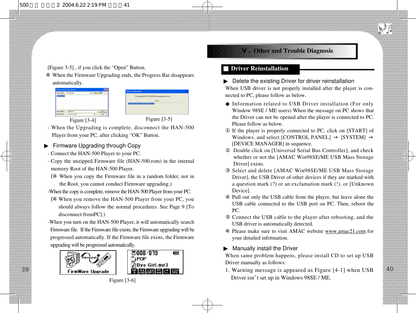 ▶Delete the existing Driver for driver reinstallationWhen USB driver is not properly installed after the player is con-nected to PC, please follow as below.◆Information related to USB Driver installation (For onlyWindow 98SE / ME users) When the message on PC shows thatthe Driver can not be opened after the player is connected to PC.Please follow as below.①If the player is properly connected to PC, click on [START] ofWindows, and select [CONTROL PANEL] →[SYSTEM]  →[DEVICE MANAGER] in sequence. ②Double click on [Universal Serial Bus Controller], and checkwhether or not the [AMAC Win98SE/ME USB Mass StorageDriver] exists. ③Select and delete [AMAC Win98SE/ME USB Mass StorageDriver], the USB Driver of other devices if they are marked witha question mark (?) or an exclamation mark (!), or [UnknownDevice].④Pull out only the USB cable from the player, but leave alone theUSB cable connected to the USB port on PC. Then, reboot thePC.⑤Connect the USB cable to the player after rebooting, and theUSB driver is automatically detected.※Please make sure to visit AMAC website www.amac21.com foryour detailed infotmation.▶Manually install the DriverWhen same problem happens, please install CD to set up USBDriver manually as follows: 1. Warning message is appeared as Figure [4-1] when USBDriver isn’t set up in Windows 98SE / ME.40Ⅴ. Other and Trouble Diagnosis■Driver Reinstallation[Figure 3-5] , if you click the “Open” Button. ※When the Firmware Upgrading ends, the Progress Bar disappearsautomatically.- When the Upgrading is complete, disconnect the HAN-500Player from your PC, after clicking “OK” Button.▶Firmware Upgrading through Copy- Connect the HAN-500 Player to your PC.- Copy the unzipped Firmware file (HAN-500.rom) in the internalmemory Root of the HAN-500 Player.- (※ When you copy the Firmware file in a random folder, not inthe Root, you cannot conduct Firmware upgrading.)-When the copy is complete, remove the HAN-500 Player from your PC.- (※When you remove the HAN-500 Player from your PC, youshould always follow the normal procedures. See Page 9 [Todisconnect fromPC].)-When you turn on the HAN-500 Player, it will automatically searchFirmware file.  If the Firmware file exists, the Firmware upgrading will beprogressed automatically. If the Firmware file exists, the Firmwareupgrading will be progressed automatically. 39Figure [3-4]    Figure [3-5]   Figure [3-6]   500 영문 메뉴얼2  2004.6.22 2:19 PM  페이지41