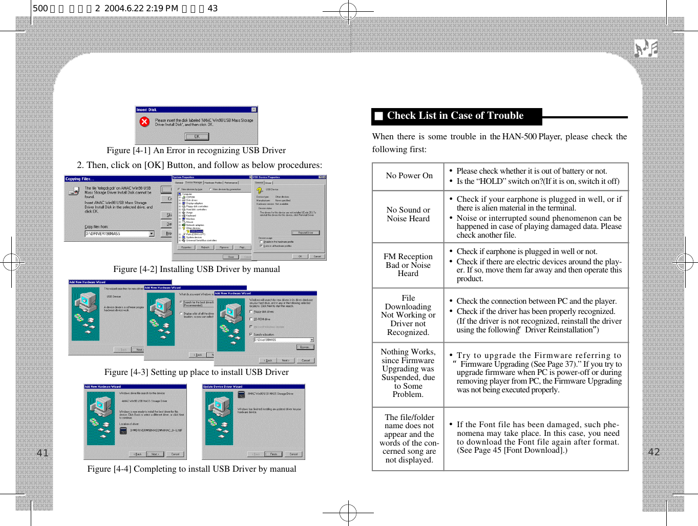 2. Then, click on [OK] Button, and follow as below procedures:When there is some trouble in the HAN-500 Player, please check thefollowing first:4241■Check List in Case of TroubleNo Power On •Please check whether it is out of battery or not.•Is the “HOLD” switch on?(If it is on, switch it off)No Sound orNoise Heard•Check if your earphone is plugged in well, or ifthere is alien material in the terminal.•Noise or interrupted sound phenomenon can behappened in case of playing damaged data. Pleasecheck another file.FM ReceptionBad or NoiseHeard•Check if earphone is plugged in well or not.•Check if there are electric devices around the play-er. If so, move them far away and then operate thisp r o d u c t .Nothing Works,since FirmwareUpgrading wasSuspended, dueto SomeProblem.•Try to upgrade the Firmware referring to“Firmware Upgrading (See Page 37).” If you try toupgrade firmware when PC is power-off or duringremoving player from PC, the Firmware Upgradingwas not being executed properly.FileDownloadingNot Working orDriver notRecognized.•Check the connection between PC and the player.•Check if the driver has been properly recognized.•(If the driver is not recognized, reinstall the driverusing the following “Driver Reinstallation”)The file/foldername does notappear and thewords of the con-cerned song arenot displayed.•If the Font file has been damaged, such phe-nomena may take place. In this case, you needto download the Font file again after format.(See Page 45 [Font Download].)Figure [4-1] An Error in recognizing USB DriverFigure [4-2] Installing USB Driver by manualFigure [4-3] Setting up place to install USB DriverFigure [4-4] Completing to install USB Driver by manual500 영문 메뉴얼2  2004.6.22 2:19 PM  페이지43