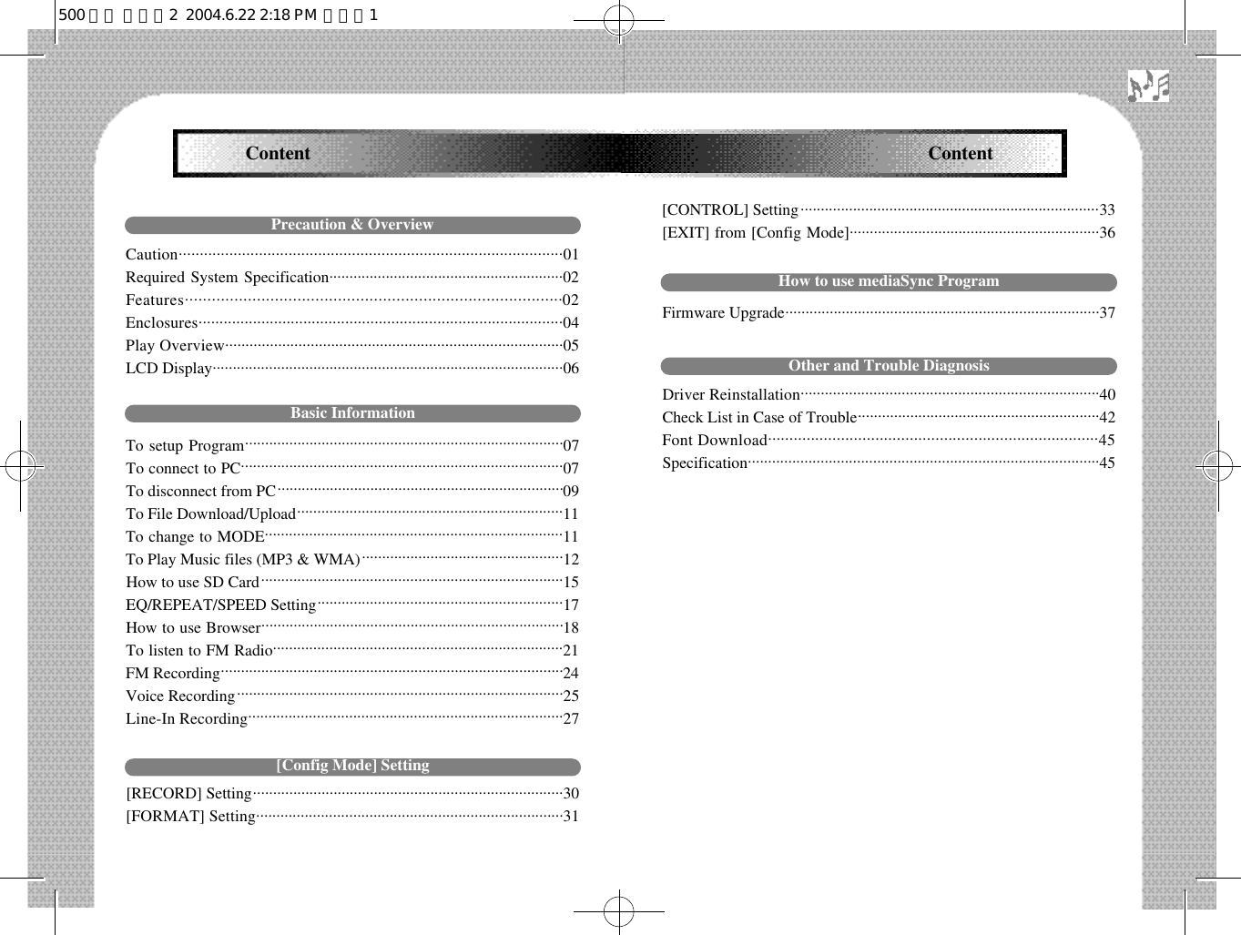 Content Content[CONTROL] Setting. . . . . . . . . . . . . . . . . . . . . . . . . . . . . . . . . . . . . . . . . . . . . . . . . . . . . . . . . . . . . . . . . . . . . . . . . .3 3[EXIT] from [Config Mode]..............................................................36How to use mediaSync ProgramFirmware Upgrade..............................................................................37Other and Trouble DiagnosisDriver Reinstallation. . . . . . . . . . . . . . . . . . . . . . . . . . . . . . . . . . . . . . . . . . . . . . . . . . . . . . . . . . . . . . . . . . . . . . . . . .4 0Check List in Case of Trouble............................................................42Font Download. . . . . . . . . . . . . . . . . . . . . . . . . . . . . . . . . . . . . . . . . . . . . . . . . . . . . . . . . . . . . . . . . . . . . . . . . . . . . 4 5S p e c i f i c a t i o n. . . . . . . . . . . . . . . . . . . . . . . . . . . . . . . . . . . . . . . . . . . . . . . . . . . . . . . . . . . . . . . . . . . . . . . . . . . . . . . . . . . . . . .4 5Precaution &amp; OverviewC a u t i o n. . . . . . . . . . . . . . . . . . . . . . . . . . . . . . . . . . . . . . . . . . . . . . . . . . . . . . . . . . . . . . . . . . . . . . . . . . . . . . . . . . . . . . . . . . .0 1Required System Specification..........................................................02 F e a t u r e s . . . . . . . . . . . . . . . . . . . . . . . . . . . . . . . . . . . . . . . . . . . . . . . . . . . . . . . . . . . . . . . . . . . . . . . . . . . . . . . . . . . .0 2E n c l o s u r e s . . . . . . . . . . . . . . . . . . . . . . . . . . . . . . . . . . . . . . . . . . . . . . . . . . . . . . . . . . . . . . . . . . . . . . . . . . . . . . . . . . . . . . .0 4Play Overview. . . . . . . . . . . . . . . . . . . . . . . . . . . . . . . . . . . . . . . . . . . . . . . . . . . . . . . . . . . . . . . . . . . . . . . . . . . . . . . . . . .0 5LCD Display.......................................................................................06Basic InformationTo setup Program...............................................................................07To connect to PC................................................................................07To disconnect from PC.......................................................................09To File Download/Upload..................................................................11To change to MODE..........................................................................11To Play Music files (MP3 &amp; WMA)..................................................12How to use SD Card...........................................................................15EQ/REPEAT/SPEED Setting.............................................................17How to use Browser...........................................................................18To listen to FM Radio........................................................................21FM Recording.....................................................................................24Voice Recording.................................................................................25Line-In Recording. . . . . . . . . . . . . . . . . . . . . . . . . . . . . . . . . . . . . . . . . . . . . . . . . . . . . . . . . . . . . . . . . . . . . . . . . . . . . .2 7[Config Mode] Setting[RECORD] Setting.............................................................................30[FORMAT] Setting. . . . . . . . . . . . . . . . . . . . . . . . . . . . . . . . . . . . . . . . . . . . . . . . . . . . . . . . . . . . . . . . . . . . . . . . . . . .3 1500 영문 메뉴얼2  2004.6.22 2:18 PM  페이지1