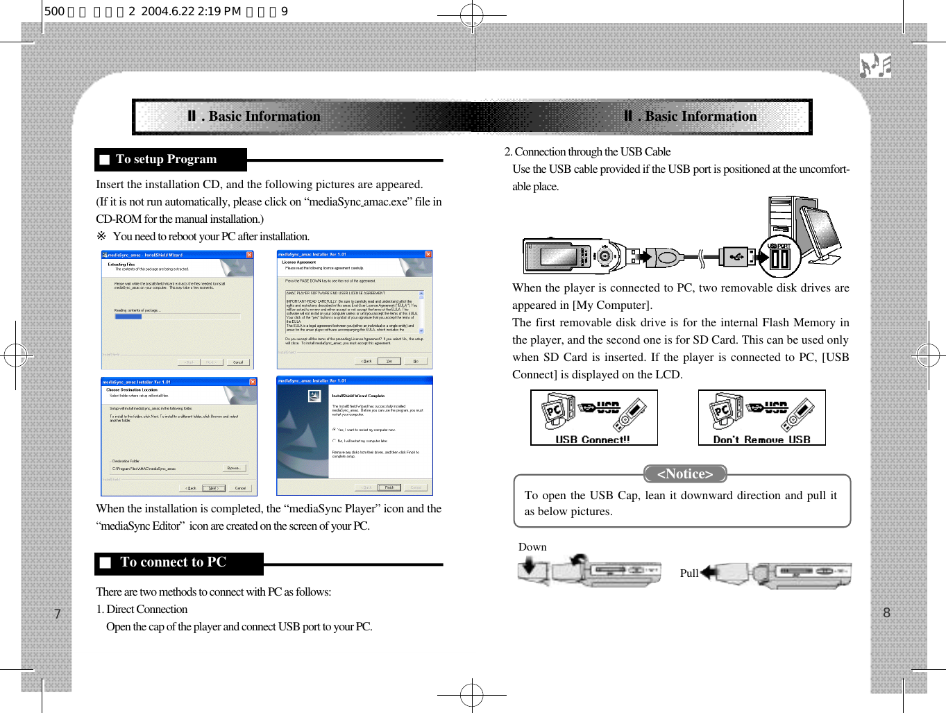 2. Connection through the USB Cable2.Use the USB cable provided if the USB port is positioned at the uncomfort-able place.When the player is connected to PC, two removable disk drives areappeared in [My Computer].The first removable disk drive is for the internal Flash Memory inthe player, and the second one is for SD Card. This can be used onlywhen SD Card is inserted. If the player is connected to PC, [USBConnect] is displayed on the LCD.To open the USB Cap, lean it downward direction and pull itas below pictures.Insert the installation CD, and the following pictures are appeared. (If it is not run automatically, please click on “mediaSync-amac.exe” file inCD-ROM for the manual installation.)※You need to reboot your PC after installation.When the installation is completed, the “mediaSync Player” icon and the“mediaSync Editor”  icon are created on the screen of your PC.There are two methods to connect with PC as follows: 1. Direct Connection 1 . Open the cap of the player and connect USB port to your PC. 87Ⅱ. Basic InformationDownPull■To setup Program■To connect to PCⅡ. Basic Information&lt;Notice&gt;500 영문 메뉴얼2  2004.6.22 2:19 PM  페이지9