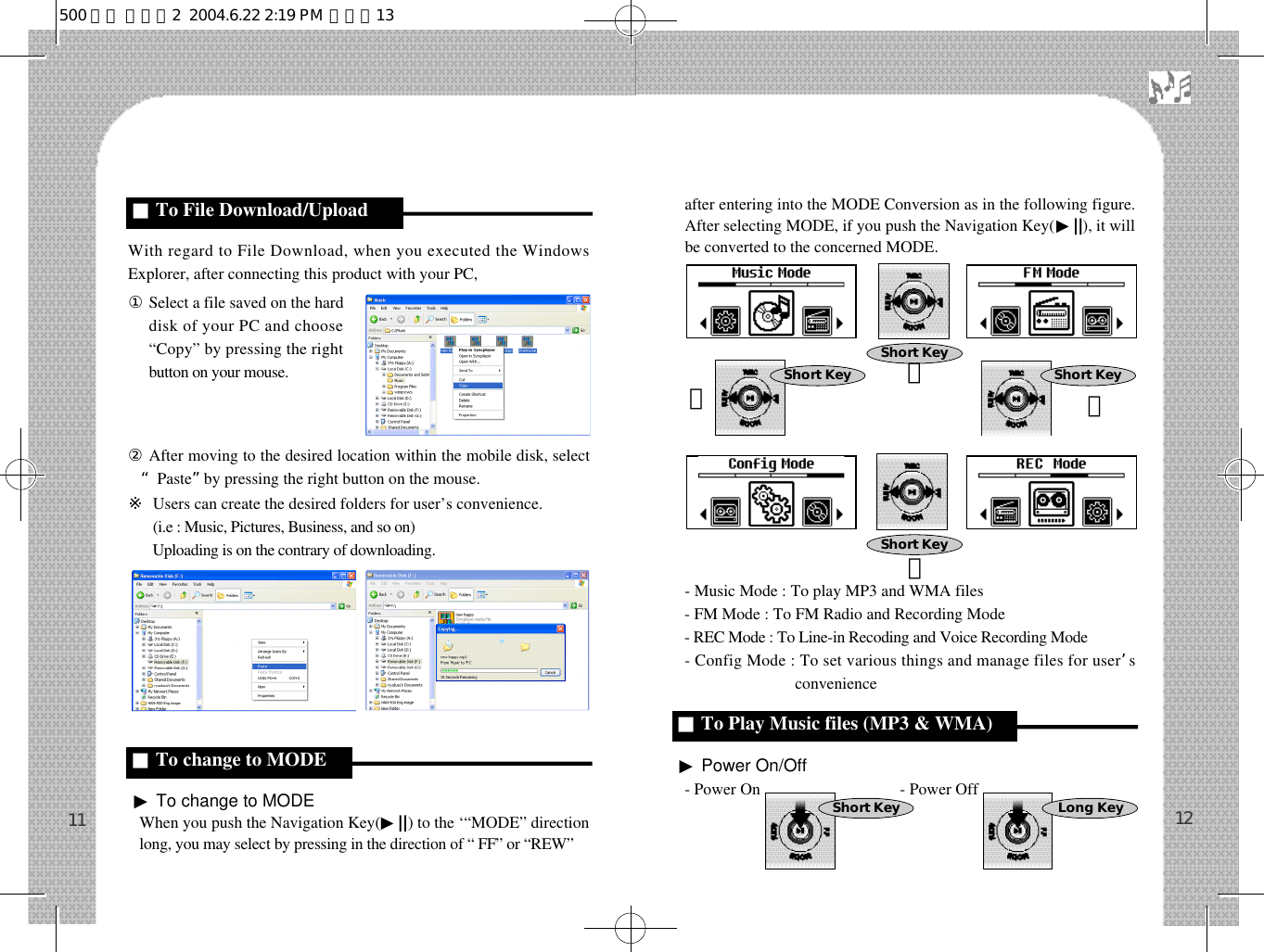 after entering into the MODE Conversion as in the following figure.After selecting MODE, if you push the Navigation Key(▶||), it willbe converted to the concerned MODE.- Music Mode : To play MP3 and WMA files- FM Mode : To FM Radio and Recording Mode- REC Mode : To Line-in Recoding and Voice Recording Mode- Config Mode : To set various things and manage files for user’sconvenience ▶Power On/Off- Power On                                  - Power Off With regard to File Download, when you executed the WindowsExplorer, after connecting this product with your PC,󰡆Select a file saved on the harddisk of your PC and choose“Copy” by pressing the rightbutton on your mouse.②After moving to the desired location within the mobile disk, select“Paste”by pressing the right button on the mouse.※Users can create the desired folders for user’s convenience.※(i.e : Music, Pictures, Business, and so on) ※Uploading is on the contrary of downloading.▶To change to MODEWhen you push the Navigation Key(▶||) to the ‘“MODE” directionlong, you may select by pressing in the direction of “ FF” or “REW”1211■To change to MODE c■To Play Music files (MP3 &amp; WMA)Short Key Long Key■To File Download/UploadShort KeyShort KeyShort Key Short Key󰥷󰥷󰥸󰥸500 영문 메뉴얼2  2004.6.22 2:19 PM  페이지13