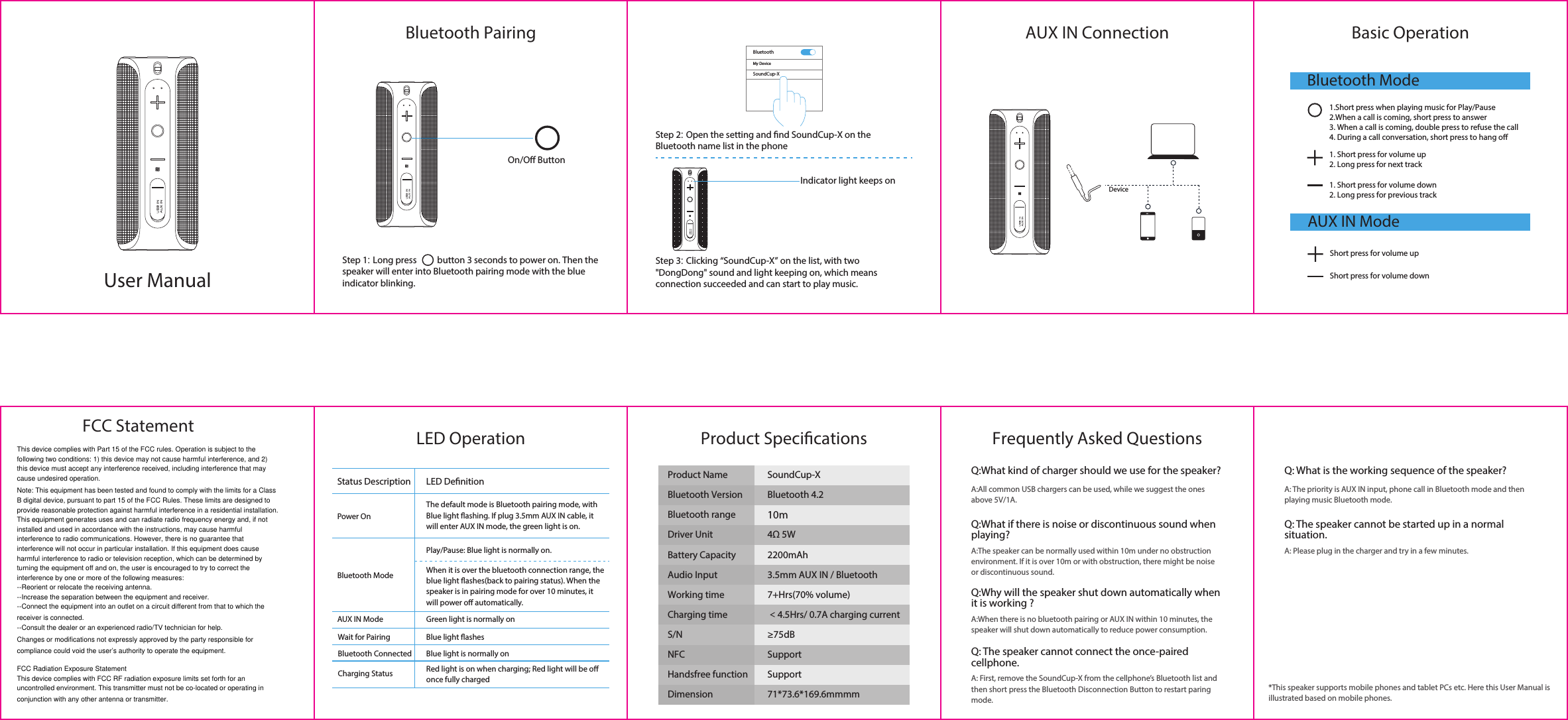 Bluetooth Pairing Basic OperationFrequently Asked QuestionsPower OnBluetooth ModeAUX IN ModeWait for PairingBluetooth ConnectedCharging StatusLED DenitionStatus DescriptionThe default mode is Bluetooth pairing mode, with Blue light ashing. If plug 3.5mm AUX IN cable, it will enter AUX IN mode, the green light is on.Play/Pause: Blue light is normally on.When it is over the bluetooth connection range, the blue light ashes(back to pairing status). When the speaker is in pairing mode for over 10 minutes, it will power o automatically.Red light is on when charging; Red light will be o once fully chargedGreen light is normally onBlue light ashesBlue light is normally onAUX IN ConnectionLED Operation Product SpecicationsMy DeviceBluetoothSoundCup-XS/N NFCProduct Name SoundCup-XBluetooth VersionBluetooth rangeBluetooth 4.210mDriver Unit 4&Omega; 5WBattery Capacity 2200mAhAudio Input 3.5mm AUX IN / BluetoothWorking time 7+Hrs(70% volume) Charging time ＜4.5Hrs/ 0.7A charging current&ge;75dBHandsfree function SupportSupportDimension 71*73.6*169.6mmmmBluetooth ModeAUX IN Mode1.Short press when playing music for Play/Pause2.When a call is coming, short press to answer3. When a call is coming, double press to refuse the call4. During a call conversation, short press to hang o1. Short press for volume down2. Long press for previous track1. Short press for volume up2. Long press for next trackShort press for volume upShort press for volume downIndicator light keeps onDeviceOn/O ButtonUser ManualStep 1: Long press          button 3 seconds to power on. Then the speaker will enter into Bluetooth pairing mode with the blue indicator blinking.Step 2: Open the setting and nd SoundCup-X on the Bluetooth name list in the phoneStep 3: Clicking &ldquo;SoundCup-X&rdquo; on the list, with two "DongDong" sound and light keeping on, which means connection succeeded and can start to play music.Q:What kind of charger should we use for the speaker?A:All common USB chargers can be used, while we suggest the ones above 5V/1A.Q: What is the working sequence of the speaker?A: The priority is AUX IN input, phone call in Bluetooth mode and then playing music Bluetooth mode.Q: The speaker cannot be started up in a normal situation.A: Please plug in the charger and try in a few minutes.Q:What if there is noise or discontinuous sound when playing?A:The speaker can be normally used within 10m under no obstruction environment. If it is over 10m or with obstruction, there might be noise or discontinuous sound.Q:Why will the speaker shut down automatically when it is working ?A:When there is no bluetooth pairing or AUX IN within 10 minutes, the speaker will shut down automatically to reduce power consumption.Q: The speaker cannot connect the once-paired cellphone.A: First, remove the SoundCup-X from the cellphone&rsquo;s Bluetooth list and then short press the Bluetooth Disconnection Button to restart paring mode.*This speaker supports mobile phones and tablet PCs etc. Here this User Manual is illustrated based on mobile phones.This device complies with Part 15 of the FCC rules. Operation is subject to the following two conditions: 1) this device may not cause harmful interference, and 2) this device must accept any interference received, including interference that may cause undesired operation.Note: This equipment has been tested and found to comply with the limits for a ClassB digital device, pursuant to part 15 of the FCC Rules. These limits are designed toprovide reasonable protection against harmful interference in a residential installation.This equipment generates uses and can radiate radio frequency energy and, if not installed and used in accordance with the instructions, may cause harmful interference to radio communications. However, there is no guarantee that interference will not occur in particular installation. If this equipment does cause harmful interference to radio or television reception, which can be determined by turning the equipment off and on, the user is encouraged to try to correct the interference by one or more of the following measures:--Reorient or relocate the receiving antenna.--Increase the separation between the equipment and receiver.--Connect the equipment into an outlet on a circuit different from that to which the receiver is connected.--Consult the dealer or an experienced radio/TV technician for help.Changes or modifications not expressly approved by the party responsible for compliance could void the user&rsquo;s authority to operate the equipment.FCC Radiation Exposure StatementThis device complies with FCC RF radiation exposure limits set forth for an uncontrolled environment. This transmitter must not be co-located or operating in conjunction with any other antenna or transmitter.FCC Statement