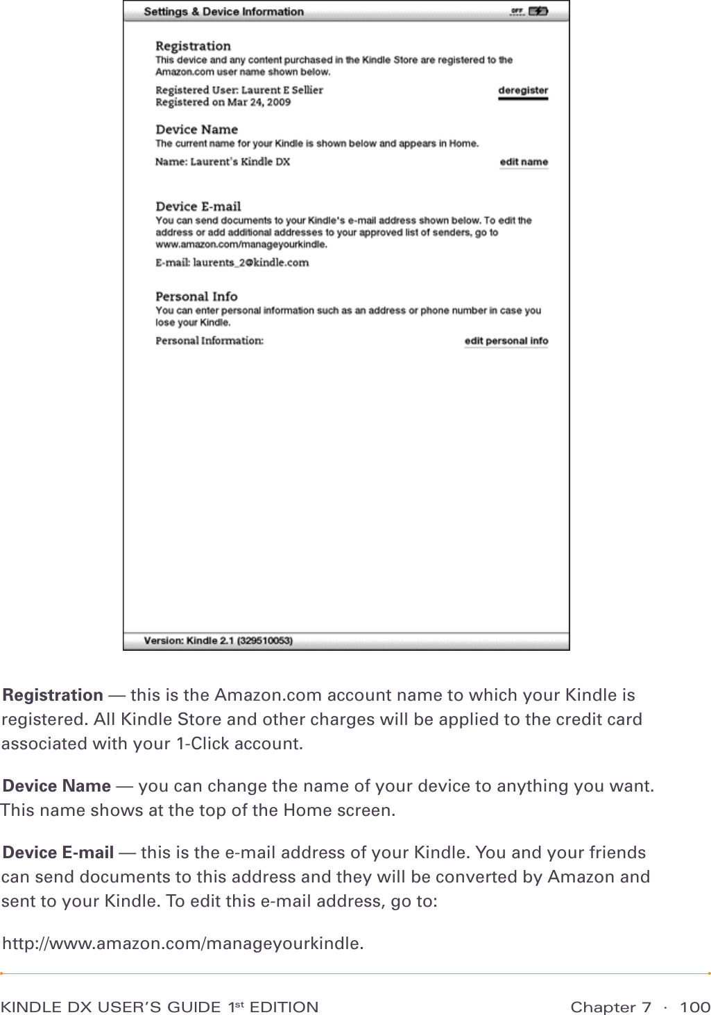 Chapter 7  ·  100KINDLE DX USER’S GUIDE 1st EDITIONRegistration — this is the Amazon.com account name to which your Kindle is registered. All Kindle Store and other charges will be applied to the credit card associated with your 1-Click account.Device Name — you can change the name of your device to anything you want. This name shows at the top of the Home screen.Device E-mail — this is the e-mail address of your Kindle. You and your friends can send documents to this address and they will be converted by Amazon and  sent to your Kindle. To edit this e-mail address, go to: http://www.amazon.com/manageyourkindle.