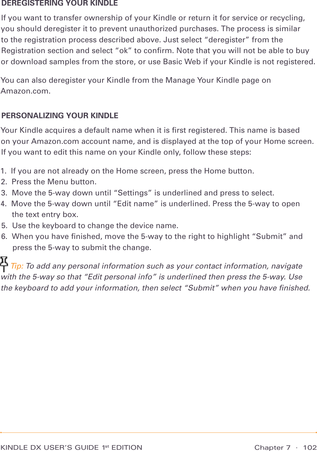 Chapter 7  ·  102KINDLE DX USER’S GUIDE 1st EDITIONDEREGISTERING YOUR KINDLEIf you want to transfer ownership of your Kindle or return it for service or recycling, you should deregister it to prevent unauthorized purchases. The process is similar to the registration process described above. Just select “deregister” from the Registration section and select “ok” to conﬁrm. Note that you will not be able to buy or download samples from the store, or use Basic Web if your Kindle is not registered.You can also deregister your Kindle from the Manage Your Kindle page on  Amazon.com.PERSONALIZING YOUR KINDLEYour Kindle acquires a default name when it is ﬁrst registered. This name is based  on your Amazon.com account name, and is displayed at the top of your Home screen. If you want to edit this name on your Kindle only, follow these steps:1.  If you are not already on the Home screen, press the Home button. 2.  Press the Menu button. 3.  Move the 5-way down until “Settings” is underlined and press to select. 4.   Move the 5-way down until “Edit name” is underlined. Press the 5-way to open  the text entry box. 5.  Use the keyboard to change the device name. 6.   When you have ﬁnished, move the 5-way to the right to highlight “Submit” and press the 5-way to submit the change.  Tip: To add any personal information such as your contact information, navigate with the 5-way so that “Edit personal info” is underlined then press the 5-way. Use  the keyboard to add your information, then select “Submit” when you have ﬁnished.