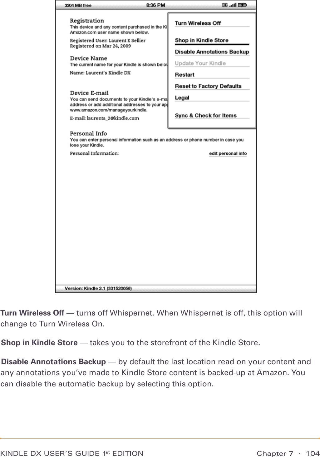 Chapter 7  ·  104KINDLE DX USER’S GUIDE 1st EDITIONTurn Wireless Off — turns off Whispernet. When Whispernet is off, this option will change to Turn Wireless On.Shop in Kindle Store — takes you to the storefront of the Kindle Store.Disable Annotations Backup — by default the last location read on your content and any annotations you’ve made to Kindle Store content is backed-up at Amazon. You can disable the automatic backup by selecting this option.