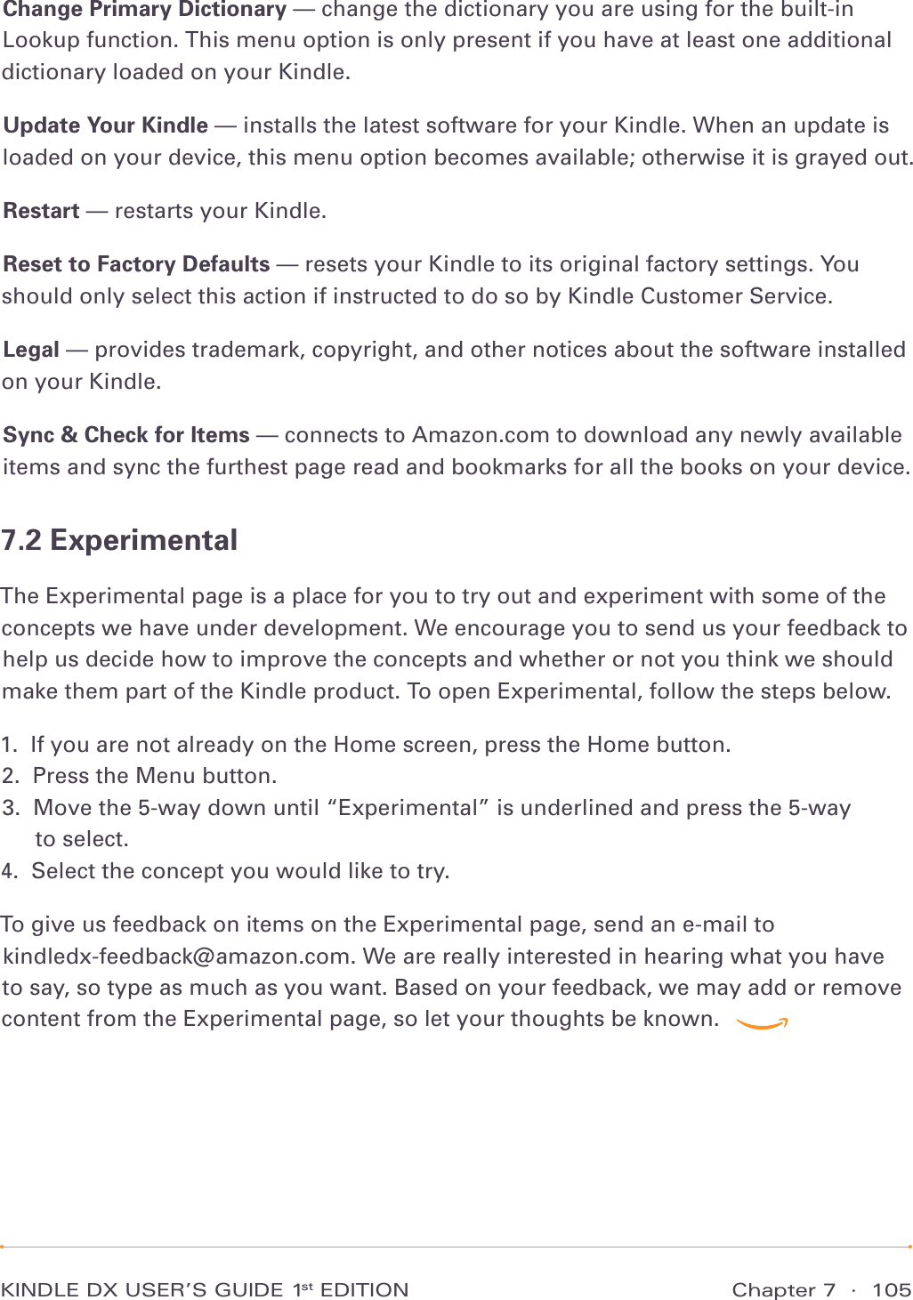 Chapter 7  ·  105KINDLE DX USER’S GUIDE 1st EDITIONChange Primary Dictionary — change the dictionary you are using for the built-in Lookup function. This menu option is only present if you have at least one additional dictionary loaded on your Kindle.Update Your Kindle — installs the latest software for your Kindle. When an update is loaded on your device, this menu option becomes available; otherwise it is grayed out.Restart — restarts your Kindle.Reset to Factory Defaults — resets your Kindle to its original factory settings. You should only select this action if instructed to do so by Kindle Customer Service.Legal — provides trademark, copyright, and other notices about the software installed on your Kindle.Sync &amp; Check for Items — connects to Amazon.com to download any newly available items and sync the furthest page read and bookmarks for all the books on your device.7.2 ExperimentalThe Experimental page is a place for you to try out and experiment with some of the concepts we have under development. We encourage you to send us your feedback to help us decide how to improve the concepts and whether or not you think we should make them part of the Kindle product. To open Experimental, follow the steps below.1.  If you are not already on the Home screen, press the Home button. 2.  Press the Menu button. 3.   Move the 5-way down until “Experimental” is underlined and press the 5-way  to select. 4.  Select the concept you would like to try. To give us feedback on items on the Experimental page, send an e-mail to  kindledx-feedback@amazon.com. We are really interested in hearing what you have to say, so type as much as you want. Based on your feedback, we may add or remove content from the Experimental page, so let your thoughts be known.