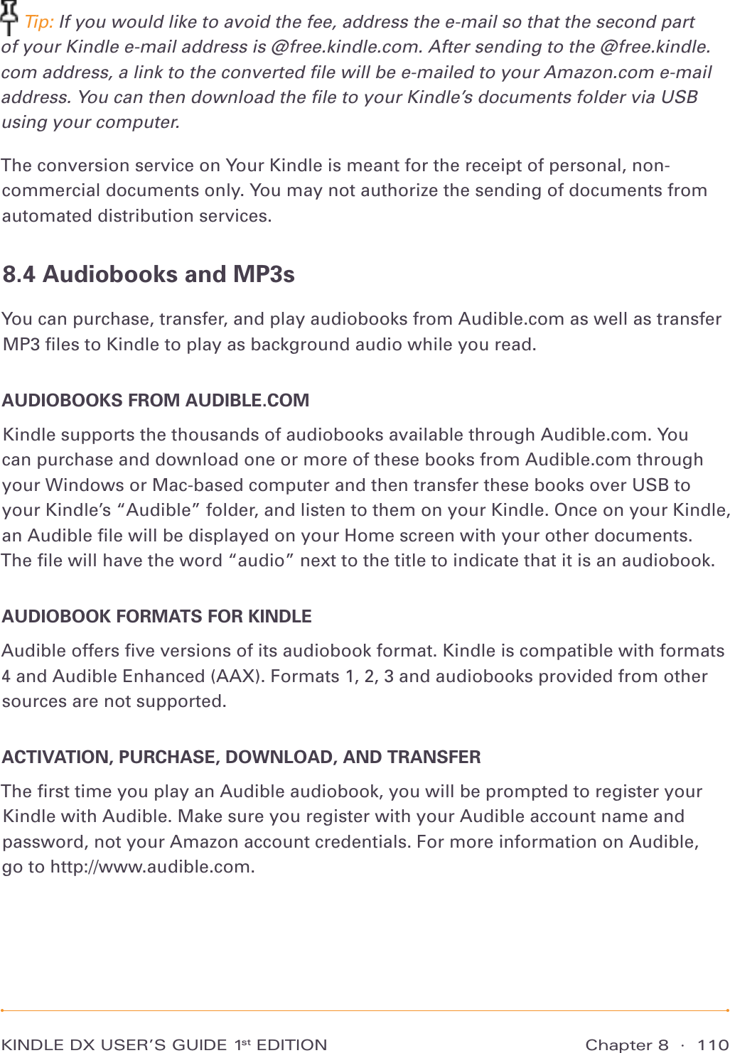 Chapter 8  ·  110KINDLE DX USER’S GUIDE 1st EDITION Tip: If you would like to avoid the fee, address the e-mail so that the second part of your Kindle e-mail address is @free.kindle.com. After sending to the @free.kindle.com address, a link to the converted ﬁle will be e-mailed to your Amazon.com e-mail address. You can then download the ﬁle to your Kindle’s documents folder via USB using your computer.The conversion service on Your Kindle is meant for the receipt of personal, non-commercial documents only. You may not authorize the sending of documents from automated distribution services.8.4 Audiobooks and MP3sYou can purchase, transfer, and play audiobooks from Audible.com as well as transfer MP3 ﬁles to Kindle to play as background audio while you read. AUDIOBOOKS FROM AUDIBLE.COMKindle supports the thousands of audiobooks available through Audible.com. You  can purchase and download one or more of these books from Audible.com through your Windows or Mac-based computer and then transfer these books over USB to your Kindle’s “Audible” folder, and listen to them on your Kindle. Once on your Kindle, an Audible ﬁle will be displayed on your Home screen with your other documents. The ﬁle will have the word “audio” next to the title to indicate that it is an audiobook.AUDIOBOOK FORMATS FOR KINDLEAudible offers ﬁve versions of its audiobook format. Kindle is compatible with formats 4 and Audible Enhanced (AAX). Formats 1, 2, 3 and audiobooks provided from other sources are not supported.ACTIVATION, PURCHASE, DOWNLOAD, AND TRANSFERThe ﬁrst time you play an Audible audiobook, you will be prompted to register your Kindle with Audible. Make sure you register with your Audible account name and password, not your Amazon account credentials. For more information on Audible,  go to http://www.audible.com.