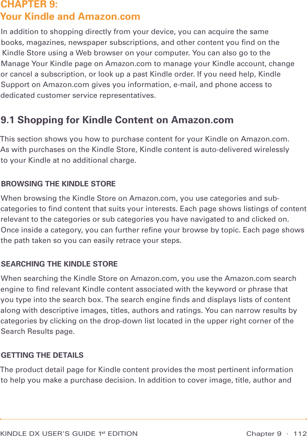 Chapter 9  ·  112KINDLE DX USER’S GUIDE 1st EDITIONCHAPTER 9:  Your Kindle and Amazon.comIn addition to shopping directly from your device, you can acquire the same books, magazines, newspaper subscriptions, and other content you ﬁnd on the  Kindle Store using a Web browser on your computer. You can also go to the  Manage Your Kindle page on Amazon.com to manage your Kindle account, change  or cancel a subscription, or look up a past Kindle order. If you need help, Kindle Support on Amazon.com gives you information, e-mail, and phone access to dedicated customer service representatives.9.1 Shopping for Kindle Content on Amazon.comThis section shows you how to purchase content for your Kindle on Amazon.com.  As with purchases on the Kindle Store, Kindle content is auto-delivered wirelessly  to your Kindle at no additional charge.BROWSING THE KINDLE STOREWhen browsing the Kindle Store on Amazon.com, you use categories and sub-categories to ﬁnd content that suits your interests. Each page shows listings of content relevant to the categories or sub categories you have navigated to and clicked on. Once inside a category, you can further reﬁne your browse by topic. Each page shows the path taken so you can easily retrace your steps.SEARCHING THE KINDLE STOREWhen searching the Kindle Store on Amazon.com, you use the Amazon.com search engine to ﬁnd relevant Kindle content associated with the keyword or phrase that you type into the search box. The search engine ﬁnds and displays lists of content along with descriptive images, titles, authors and ratings. You can narrow results by categories by clicking on the drop-down list located in the upper right corner of the Search Results page.GETTING THE DETAILSThe product detail page for Kindle content provides the most pertinent information to help you make a purchase decision. In addition to cover image, title, author and 