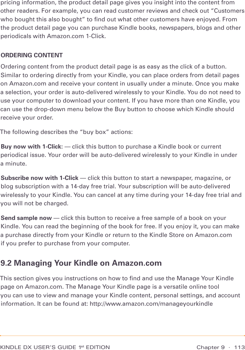 Chapter 9  ·  113KINDLE DX USER’S GUIDE 1st EDITIONpricing information, the product detail page gives you insight into the content from other readers. For example, you can read customer reviews and check out “Customers who bought this also bought” to ﬁnd out what other customers have enjoyed. From the product detail page you can purchase Kindle books, newspapers, blogs and other periodicals with Amazon.com 1-Click.ORDERING CONTENTOrdering content from the product detail page is as easy as the click of a button. Similar to ordering directly from your Kindle, you can place orders from detail pages on Amazon.com and receive your content in usually under a minute. Once you make a selection, your order is auto-delivered wirelessly to your Kindle. You do not need to use your computer to download your content. If you have more than one Kindle, you can use the drop-down menu below the Buy button to choose which Kindle should receive your order.The following describes the “buy box” actions:Buy now with 1-Click: — click this button to purchase a Kindle book or current periodical issue. Your order will be auto-delivered wirelessly to your Kindle in under  a minute.Subscribe now with 1-Click — click this button to start a newspaper, magazine, or blog subscription with a 14-day free trial. Your subscription will be auto-delivered wirelessly to your Kindle. You can cancel at any time during your 14-day free trial and you will not be charged.Send sample now — click this button to receive a free sample of a book on your Kindle. You can read the beginning of the book for free. If you enjoy it, you can make  a purchase directly from your Kindle or return to the Kindle Store on Amazon.com  if you prefer to purchase from your computer.9.2 Managing Your Kindle on Amazon.comThis section gives you instructions on how to ﬁnd and use the Manage Your Kindle page on Amazon.com. The Manage Your Kindle page is a versatile online tool  you can use to view and manage your Kindle content, personal settings, and account information. It can be found at: http://www.amazon.com/manageyourkindle 