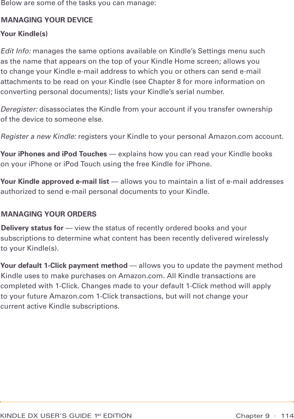 Chapter 9  ·  114KINDLE DX USER’S GUIDE 1st EDITIONBelow are some of the tasks you can manage:MANAGING YOUR DEVICEYour Kindle(s)  Edit Info: manages the same options available on Kindle’s Settings menu such as the name that appears on the top of your Kindle Home screen; allows you to change your Kindle e-mail address to which you or others can send e-mail attachments to be read on your Kindle (see Chapter 8 for more information on converting personal documents); lists your Kindle’s serial number.Deregister: disassociates the Kindle from your account if you transfer ownership of the device to someone else.Register a new Kindle: registers your Kindle to your personal Amazon.com account.Your iPhones and iPod Touches — explains how you can read your Kindle books on your iPhone or iPod Touch using the free Kindle for iPhone.Your Kindle approved e-mail list — allows you to maintain a list of e-mail addresses authorized to send e-mail personal documents to your Kindle.MANAGING YOUR ORDERSDelivery status for — view the status of recently ordered books and your subscriptions to determine what content has been recently delivered wirelessly  to your Kindle(s).Your default 1-Click payment method — allows you to update the payment method Kindle uses to make purchases on Amazon.com. All Kindle transactions are  completed with 1-Click. Changes made to your default 1-Click method will apply  to your future Amazon.com 1-Click transactions, but will not change your  current active Kindle subscriptions.