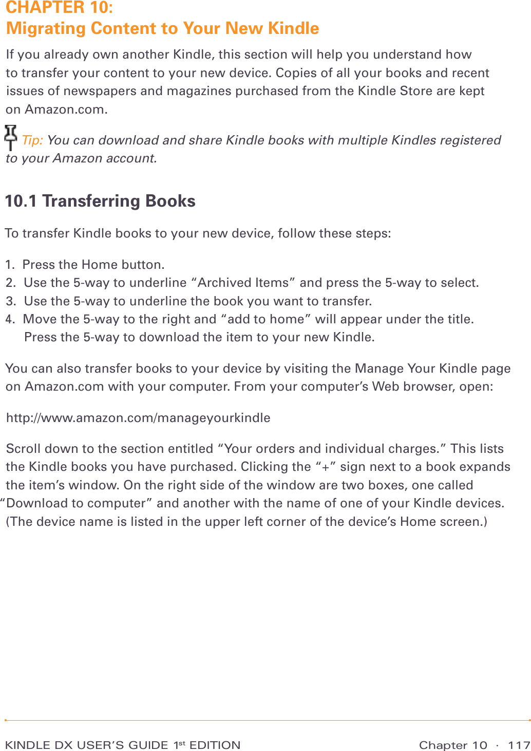 Chapter 10  ·  117KINDLE DX USER’S GUIDE 1st EDITIONCHAPTER 10:  Migrating Content to Your New KindleIf you already own another Kindle, this section will help you understand how  to transfer your content to your new device. Copies of all your books and recent issues of newspapers and magazines purchased from the Kindle Store are kept  on Amazon.com.  Tip: You can download and share Kindle books with multiple Kindles registered to your Amazon account.10.1 Transferring BooksTo transfer Kindle books to your new device, follow these steps:1.   Press the Home button. 2.   Use the 5-way to underline “Archived Items” and press the 5-way to select. 3.   Use the 5-way to underline the book you want to transfer. 4.   Move the 5-way to the right and “add to home” will appear under the title.  Press the 5-way to download the item to your new Kindle. You can also transfer books to your device by visiting the Manage Your Kindle page  on Amazon.com with your computer. From your computer’s Web browser, open: http://www.amazon.com/manageyourkindleScroll down to the section entitled “Your orders and individual charges.” This lists  the Kindle books you have purchased. Clicking the “+” sign next to a book expands the item’s window. On the right side of the window are two boxes, one called “Download to computer” and another with the name of one of your Kindle devices. (The device name is listed in the upper left corner of the device’s Home screen.)