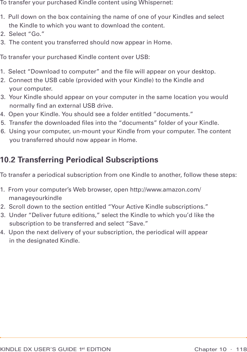 Chapter 10  ·  118KINDLE DX USER’S GUIDE 1st EDITIONTo transfer your purchased Kindle content using Whispernet:1.   Pull down on the box containing the name of one of your Kindles and select  the Kindle to which you want to download the content. 2.   Select “Go.” 3.  The content you transferred should now appear in Home. To transfer your purchased Kindle content over USB:1.  Select “Download to computer” and the ﬁle will appear on your desktop. 2.   Connect the USB cable (provided with your Kindle) to the Kindle and  your computer. 3.   Your Kindle should appear on your computer in the same location you would normally ﬁnd an external USB drive. 4.  Open your Kindle. You should see a folder entitled “documents.” 5.  Transfer the downloaded ﬁles into the “documents” folder of your Kindle. 6.   Using your computer, un-mount your Kindle from your computer. The content  you transferred should now appear in Home. 10.2 Transferring Periodical SubscriptionsTo transfer a periodical subscription from one Kindle to another, follow these steps:1.   From your computer’s Web browser, open http://www.amazon.com/manageyourkindle 2.  Scroll down to the section entitled “Your Active Kindle subscriptions.” 3.   Under “Deliver future editions,” select the Kindle to which you’d like the subscription to be transferred and select “Save.” 4.   Upon the next delivery of your subscription, the periodical will appear  in the designated Kindle. 