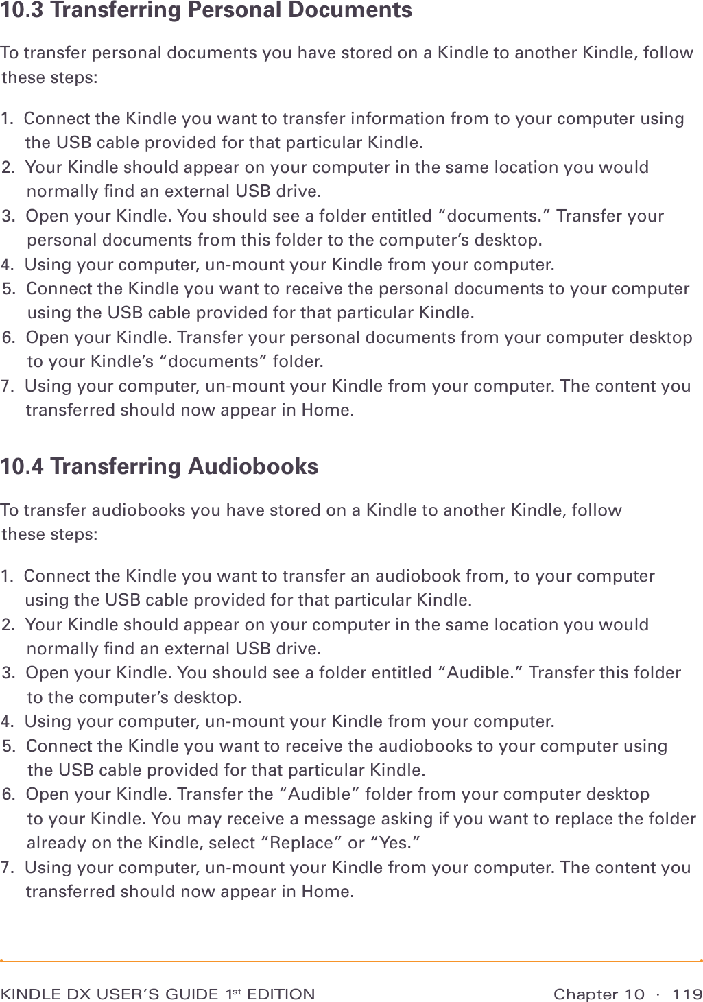 Chapter 10  ·  119KINDLE DX USER’S GUIDE 1st EDITION10.3 Transferring Personal DocumentsTo transfer personal documents you have stored on a Kindle to another Kindle, follow these steps:1.   Connect the Kindle you want to transfer information from to your computer using the USB cable provided for that particular Kindle. 2.   Your Kindle should appear on your computer in the same location you would normally ﬁnd an external USB drive. 3.   Open your Kindle. You should see a folder entitled “documents.” Transfer your personal documents from this folder to the computer’s desktop. 4.  Using your computer, un-mount your Kindle from your computer. 5.   Connect the Kindle you want to receive the personal documents to your computer using the USB cable provided for that particular Kindle. 6.   Open your Kindle. Transfer your personal documents from your computer desktop to your Kindle’s “documents” folder. 7.   Using your computer, un-mount your Kindle from your computer. The content you transferred should now appear in Home. 10.4 Transferring AudiobooksTo transfer audiobooks you have stored on a Kindle to another Kindle, follow  these steps:1.   Connect the Kindle you want to transfer an audiobook from, to your computer using the USB cable provided for that particular Kindle. 2.   Your Kindle should appear on your computer in the same location you would normally ﬁnd an external USB drive. 3.   Open your Kindle. You should see a folder entitled “Audible.” Transfer this folder to the computer’s desktop. 4.   Using your computer, un-mount your Kindle from your computer. 5.   Connect the Kindle you want to receive the audiobooks to your computer using  the USB cable provided for that particular Kindle. 6.   Open your Kindle. Transfer the “Audible” folder from your computer desktop  to your Kindle. You may receive a message asking if you want to replace the folder already on the Kindle, select “Replace” or “Yes.” 7.   Using your computer, un-mount your Kindle from your computer. The content you transferred should now appear in Home. 
