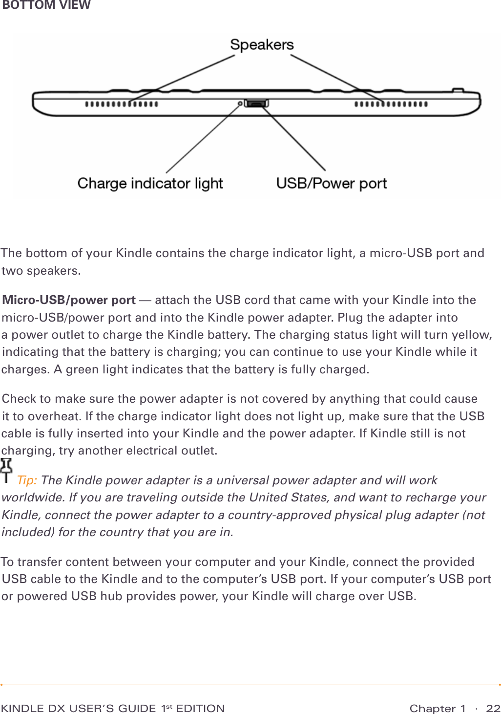 Chapter 1  ·  22KINDLE DX USER’S GUIDE 1st EDITIONBOTTOM VIEWThe bottom of your Kindle contains the charge indicator light, a micro-USB port and two speakers.Micro-USB/power port — attach the USB cord that came with your Kindle into the micro-USB/power port and into the Kindle power adapter. Plug the adapter into  a power outlet to charge the Kindle battery. The charging status light will turn yellow, indicating that the battery is charging; you can continue to use your Kindle while it charges. A green light indicates that the battery is fully charged.Check to make sure the power adapter is not covered by anything that could cause it to overheat. If the charge indicator light does not light up, make sure that the USB cable is fully inserted into your Kindle and the power adapter. If Kindle still is not charging, try another electrical outlet. Tip: The Kindle power adapter is a universal power adapter and will work worldwide. If you are traveling outside the United States, and want to recharge your Kindle, connect the power adapter to a country-approved physical plug adapter (not included) for the country that you are in.To transfer content between your computer and your Kindle, connect the provided USB cable to the Kindle and to the computer’s USB port. If your computer’s USB port or powered USB hub provides power, your Kindle will charge over USB.