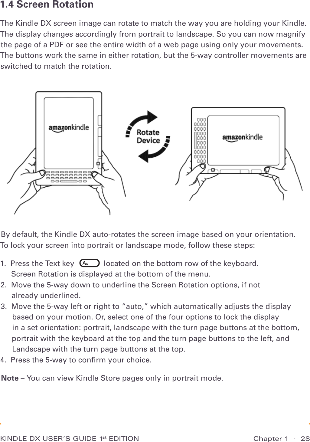 Chapter 1  ·  28KINDLE DX USER’S GUIDE 1st EDITION1.4 Screen RotationThe Kindle DX screen image can rotate to match the way you are holding your Kindle. The display changes accordingly from portrait to landscape. So you can now magnify the page of a PDF or see the entire width of a web page using only your movements. The buttons work the same in either rotation, but the 5-way controller movements are switched to match the rotation.By default, the Kindle DX auto-rotates the screen image based on your orientation.  To lock your screen into portrait or landscape mode, follow these steps:1.   Press the Text key       located on the bottom row of the keyboard. Screen Rotation is displayed at the bottom of the menu. 2.   Move the 5-way down to underline the Screen Rotation options, if not  already underlined. 3.   Move the 5-way left or right to “auto,” which automatically adjusts the display based on your motion. Or, select one of the four options to lock the display  in a set orientation: portrait, landscape with the turn page buttons at the bottom, portrait with the keyboard at the top and the turn page buttons to the left, and Landscape with the turn page buttons at the top.4.   Press the 5-way to conﬁrm your choice. Note – You can view Kindle Store pages only in portrait mode.