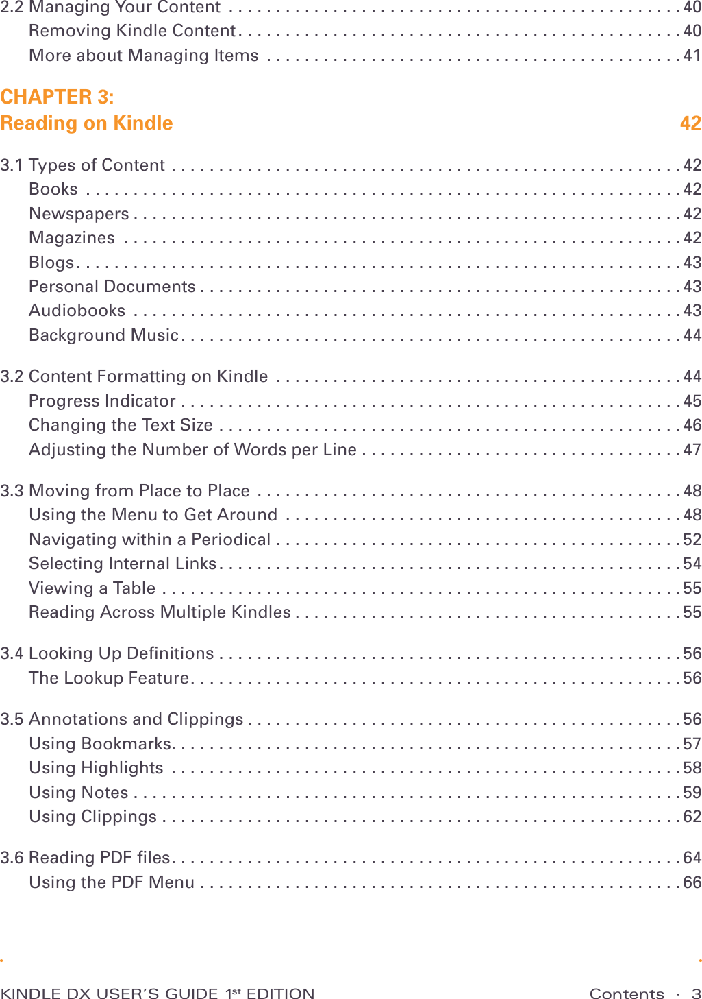 Contents  ·  3KINDLE DX USER’S GUIDE 1st EDITION2.2 Managing Your Content ................................................40Removing Kindle Content ...............................................40More about Managing Items ............................................41CHAPTER 3:  Reading on Kindle  423.1 Types of Content ......................................................42Books ...............................................................42Newspapers ..........................................................42Magazines ...........................................................42Blogs ................................................................43Personal Documents ...................................................43Audiobooks ..........................................................43Background Music .....................................................443.2 Content Formatting on Kindle ...........................................44Progress Indicator .....................................................45Changing the Text Size .................................................46Adjusting the Number of Words per Line . . . . . . . . . . . . . . . . . . . . . . . . . . . . . . . . . . 473.3 Moving from Place to Place .............................................48Using the Menu to Get Around ..........................................48Navigating within a Periodical ...........................................52Selecting Internal Links .................................................54Viewing a Table .......................................................55Reading Across Multiple Kindles .........................................553.4 Looking Up Deﬁnitions .................................................56The Lookup Feature ....................................................563.5 Annotations and Clippings ..............................................56Using Bookmarks ......................................................57Using Highlights  ......................................................58Using Notes ..........................................................59Using Clippings .......................................................623.6 Reading PDF ﬁles ......................................................64Using the PDF Menu ...................................................66