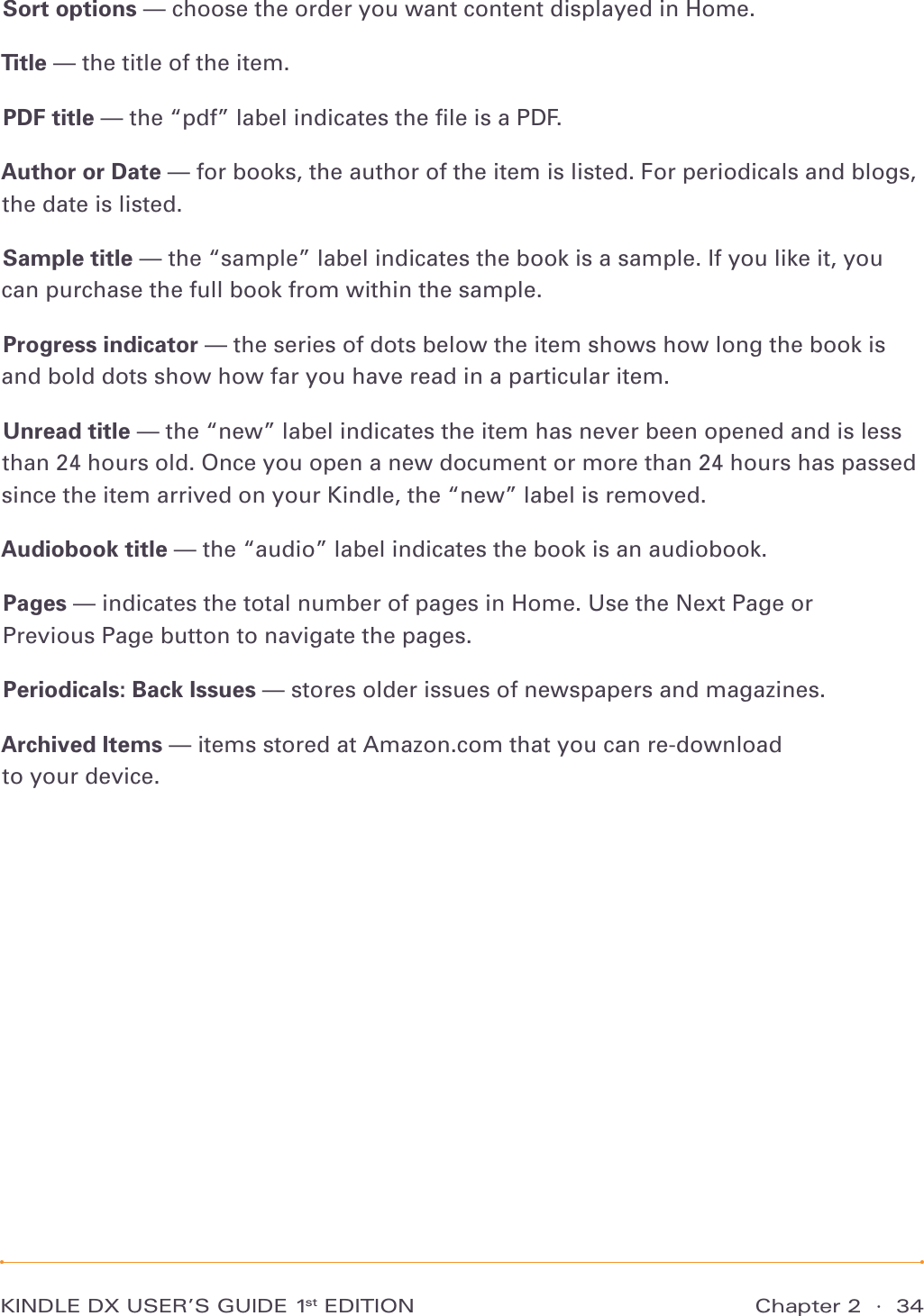 Chapter 2  ·  34KINDLE DX USER’S GUIDE 1st EDITIONSort options — choose the order you want content displayed in Home.Title — the title of the item.PDF title — the “pdf” label indicates the ﬁle is a PDF.Author or Date — for books, the author of the item is listed. For periodicals and blogs, the date is listed.Sample title — the “sample” label indicates the book is a sample. If you like it, you can purchase the full book from within the sample.Progress indicator — the series of dots below the item shows how long the book is and bold dots show how far you have read in a particular item.Unread title — the “new” label indicates the item has never been opened and is less than 24 hours old. Once you open a new document or more than 24 hours has passed since the item arrived on your Kindle, the “new” label is removed.Audiobook title — the “audio” label indicates the book is an audiobook.Pages — indicates the total number of pages in Home. Use the Next Page or Previous Page button to navigate the pages.Periodicals: Back Issues — stores older issues of newspapers and magazines.Archived Items — items stored at Amazon.com that you can re-download to your device.