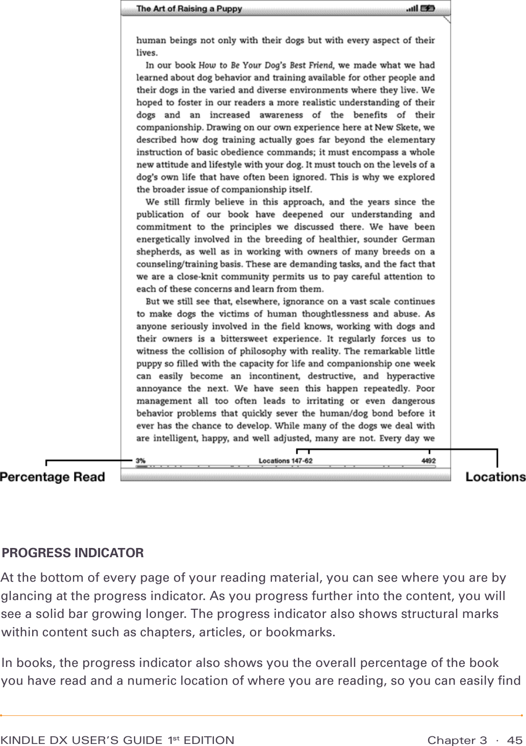 KINDLE DX USER’S GUIDE 1st EDITION Chapter 3  ·  45PROGRESS INDICATORAt the bottom of every page of your reading material, you can see where you are by glancing at the progress indicator. As you progress further into the content, you will see a solid bar growing longer. The progress indicator also shows structural marks within content such as chapters, articles, or bookmarks.In books, the progress indicator also shows you the overall percentage of the book you have read and a numeric location of where you are reading, so you can easily ﬁnd 