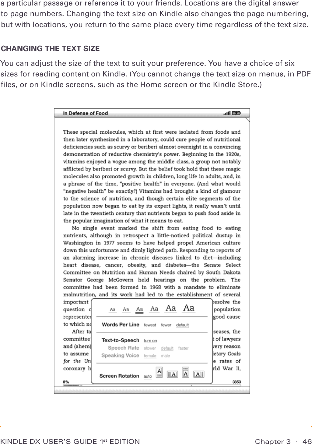 KINDLE DX USER’S GUIDE 1st EDITION Chapter 3  ·  46a particular passage or reference it to your friends. Locations are the digital answer to page numbers. Changing the text size on Kindle also changes the page numbering, but with locations, you return to the same place every time regardless of the text size.CHANGING THE TEXT SIZEYou can adjust the size of the text to suit your preference. You have a choice of six sizes for reading content on Kindle. (You cannot change the text size on menus, in PDF ﬁles, or on Kindle screens, such as the Home screen or the Kindle Store.) 