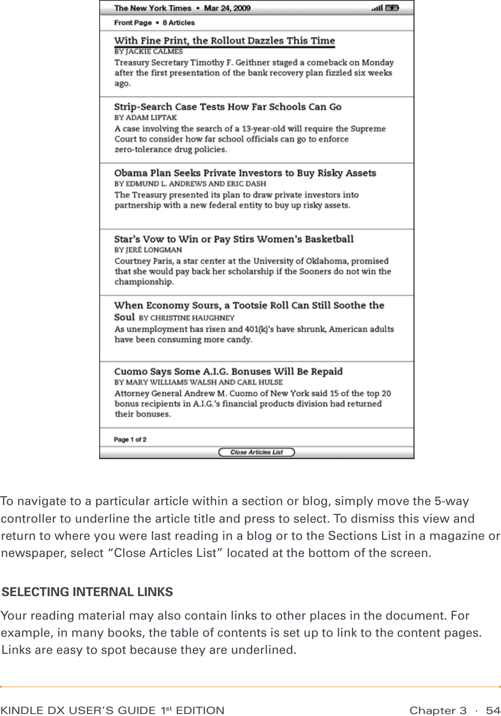 KINDLE DX USER’S GUIDE 1st EDITION Chapter 3  ·  54To navigate to a particular article within a section or blog, simply move the 5-way controller to underline the article title and press to select. To dismiss this view and return to where you were last reading in a blog or to the Sections List in a magazine or newspaper, select “Close Articles List” located at the bottom of the screen.SELECTING INTERNAL LINKSYour reading material may also contain links to other places in the document. For example, in many books, the table of contents is set up to link to the content pages. Links are easy to spot because they are underlined. 