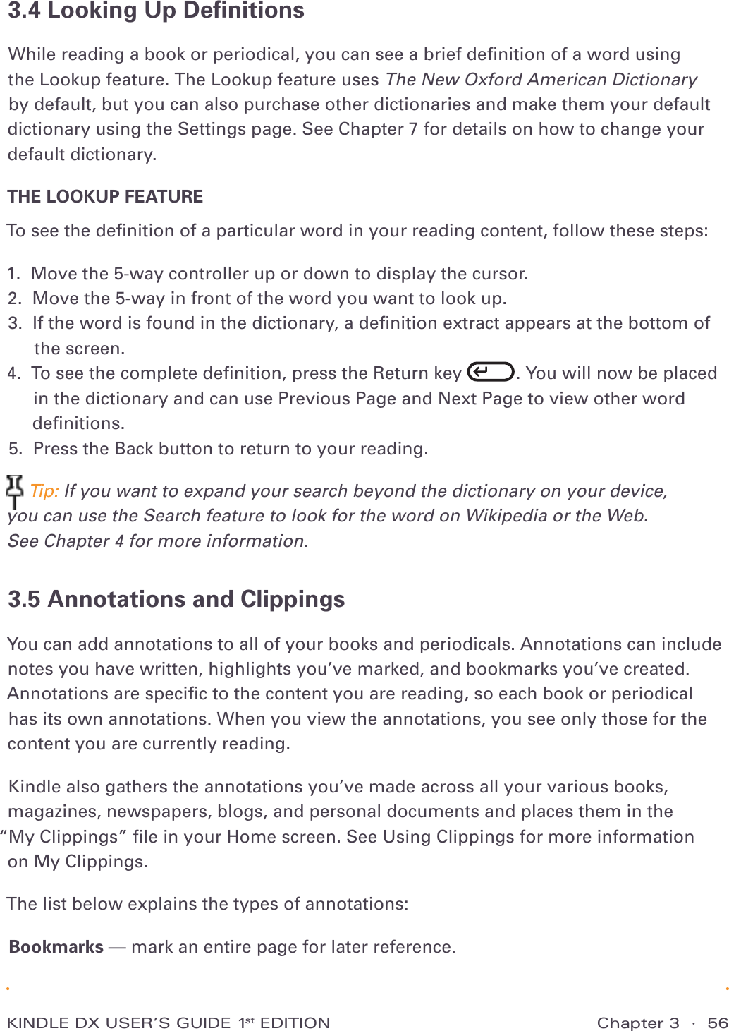 KINDLE DX USER’S GUIDE 1st EDITION Chapter 3  ·  563.4 Looking Up DeﬁnitionsWhile reading a book or periodical, you can see a brief deﬁnition of a word using the Lookup feature. The Lookup feature uses The New Oxford American Dictionary by default, but you can also purchase other dictionaries and make them your default dictionary using the Settings page. See Chapter 7 for details on how to change your default dictionary.THE LOOKUP FEATURETo see the deﬁnition of a particular word in your reading content, follow these steps:1.  Move the 5-way controller up or down to display the cursor. 2.  Move the 5-way in front of the word you want to look up. 3.   If the word is found in the dictionary, a deﬁnition extract appears at the bottom of the screen. 4.   To see the complete deﬁnition, press the Return key  . You will now be placed in the dictionary and can use Previous Page and Next Page to view other word deﬁnitions. 5.  Press the Back button to return to your reading.  Tip: If you want to expand your search beyond the dictionary on your device, you can use the Search feature to look for the word on Wikipedia or the Web.  See Chapter 4 for more information.3.5 Annotations and ClippingsYou can add annotations to all of your books and periodicals. Annotations can include notes you have written, highlights you’ve marked, and bookmarks you’ve created. Annotations are speciﬁc to the content you are reading, so each book or periodical has its own annotations. When you view the annotations, you see only those for the content you are currently reading.Kindle also gathers the annotations you’ve made across all your various books, magazines, newspapers, blogs, and personal documents and places them in the  “My Clippings” ﬁle in your Home screen. See Using Clippings for more information  on My Clippings.The list below explains the types of annotations:Bookmarks — mark an entire page for later reference.