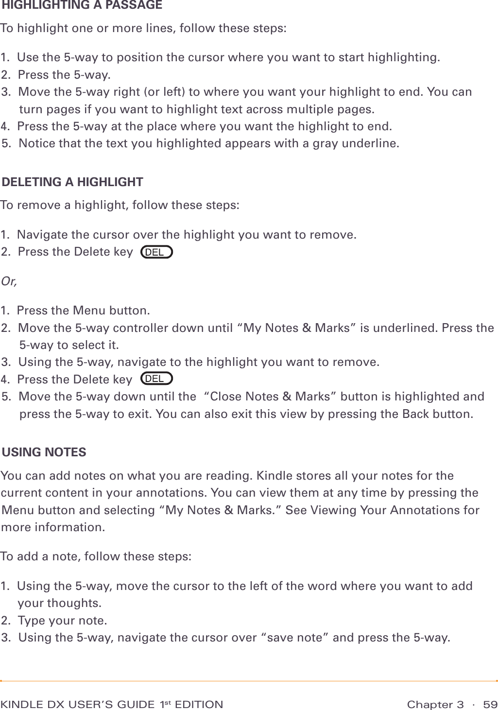 KINDLE DX USER’S GUIDE 1st EDITION Chapter 3  ·  59HIGHLIGHTING A PASSAGETo highlight one or more lines, follow these steps:1.  Use the 5-way to position the cursor where you want to start highlighting. 2.  Press the 5-way. 3.   Move the 5-way right (or left) to where you want your highlight to end. You can turn pages if you want to highlight text across multiple pages. 4.  Press the 5-way at the place where you want the highlight to end. 5.  Notice that the text you highlighted appears with a gray underline. DELETING A HIGHLIGHTTo remove a highlight, follow these steps:1.  Navigate the cursor over the highlight you want to remove. 2.  Press the Delete key Or,1.  Press the Menu button. 2.   Move the 5-way controller down until “My Notes &amp; Marks” is underlined. Press the 5-way to select it. 3.  Using the 5-way, navigate to the highlight you want to remove. 4.  Press the Delete key 5.   Move the 5-way down until the  “Close Notes &amp; Marks” button is highlighted and press the 5-way to exit. You can also exit this view by pressing the Back button. USING NOTESYou can add notes on what you are reading. Kindle stores all your notes for the current content in your annotations. You can view them at any time by pressing the Menu button and selecting “My Notes &amp; Marks.” See Viewing Your Annotations for more information.To add a note, follow these steps:1.   Using the 5-way, move the cursor to the left of the word where you want to add your thoughts. 2.  Type your note. 3.  Using the 5-way, navigate the cursor over “save note” and press the 5-way. 