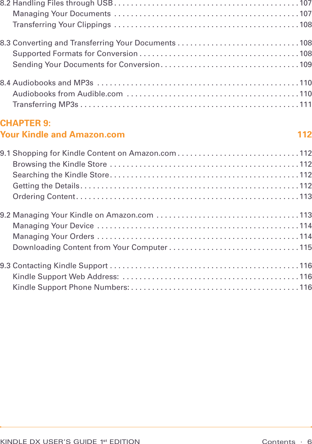 Contents  ·  6KINDLE DX USER’S GUIDE 1st EDITION8.2 Handling Files through USB ............................................107Managing Your Documents ............................................107Transferring Your Clippings  ............................................1088.3 Converting and Transferring Your Documents . . . . . . . . . . . . . . . . . . . . . . . . . . . . . 108Supported Formats for Conversion . . . . . . . . . . . . . . . . . . . . . . . . . . . . . . . . . . . . . . 108Sending Your Documents for Conversion . . . . . . . . . . . . . . . . . . . . . . . . . . . . . . . . . 1098.4 Audiobooks and MP3s ................................................110Audiobooks from Audible.com .........................................110Transferring MP3s ....................................................111CHAPTER 9:  Your Kindle and Amazon.com  1129.1 Shopping for Kindle Content on Amazon.com . . . . . . . . . . . . . . . . . . . . . . . . . . . . . 112Browsing the Kindle Store .............................................112Searching the Kindle Store .............................................112Getting the Details ....................................................112Ordering Content .....................................................1139.2 Managing Your Kindle on Amazon.com  . . . . . . . . . . . . . . . . . . . . . . . . . . . . . . . . . . 113Managing Your Device ................................................114Managing Your Orders ................................................114Downloading Content from Your Computer . . . . . . . . . . . . . . . . . . . . . . . . . . . . . . . 1159.3 Contacting Kindle Support  .............................................116Kindle Support Web Address: ..........................................116Kindle Support Phone Numbers: ........................................116
