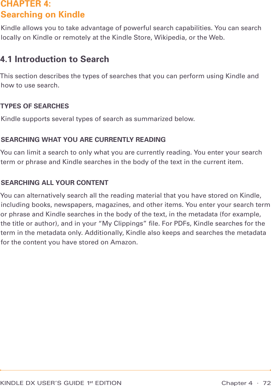Chapter 4  ·  72KINDLE DX USER’S GUIDE 1st EDITIONCHAPTER 4:  Searching on KindleKindle allows you to take advantage of powerful search capabilities. You can search locally on Kindle or remotely at the Kindle Store, Wikipedia, or the Web.4.1 Introduction to SearchThis section describes the types of searches that you can perform using Kindle and how to use search.TYPES OF SEARCHESKindle supports several types of search as summarized below.SEARCHING WHAT YOU ARE CURRENTLY READINGYou can limit a search to only what you are currently reading. You enter your search term or phrase and Kindle searches in the body of the text in the current item.SEARCHING ALL YOUR CONTENTYou can alternatively search all the reading material that you have stored on Kindle, including books, newspapers, magazines, and other items. You enter your search term or phrase and Kindle searches in the body of the text, in the metadata (for example, the title or author), and in your “My Clippings” ﬁle. For PDFs, Kindle searches for the term in the metadata only. Additionally, Kindle also keeps and searches the metadata for the content you have stored on Amazon.