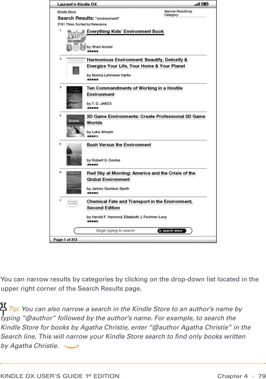 Chapter 4  ·  79KINDLE DX USER’S GUIDE 1st EDITIONYou can narrow results by categories by clicking on the drop-down list located in the upper right corner of the Search Results page. Tip: You can also narrow a search in the Kindle Store to an author’s name by typing “@author” followed by the author’s name. For example, to search the  Kindle Store for books by Agatha Christie, enter “@author Agatha Christie” in the  Search line. This will narrow your Kindle Store search to ﬁnd only books written  by Agatha Christie.