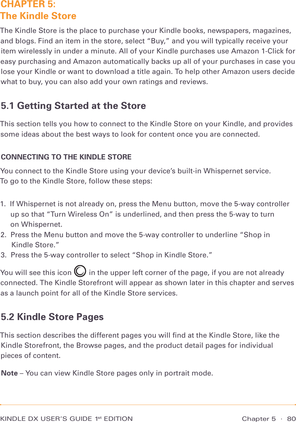 Chapter 5  ·  80KINDLE DX USER’S GUIDE 1st EDITIONCHAPTER 5:  The Kindle StoreThe Kindle Store is the place to purchase your Kindle books, newspapers, magazines, and blogs. Find an item in the store, select “Buy,” and you will typically receive your item wirelessly in under a minute. All of your Kindle purchases use Amazon 1-Click for easy purchasing and Amazon automatically backs up all of your purchases in case you lose your Kindle or want to download a title again. To help other Amazon users decide what to buy, you can also add your own ratings and reviews.5.1 Getting Started at the StoreThis section tells you how to connect to the Kindle Store on your Kindle, and provides some ideas about the best ways to look for content once you are connected.CONNECTING TO THE KINDLE STOREYou connect to the Kindle Store using your device’s built-in Whispernet service.  To go to the Kindle Store, follow these steps:1.   If Whispernet is not already on, press the Menu button, move the 5-way controller up so that “Turn Wireless On” is underlined, and then press the 5-way to turn  on Whispernet. 2.   Press the Menu button and move the 5-way controller to underline “Shop in  Kindle Store.” 3.   Press the 5-way controller to select “Shop in Kindle Store.” You will see this icon   in the upper left corner of the page, if you are not already connected. The Kindle Storefront will appear as shown later in this chapter and serves as a launch point for all of the Kindle Store services.5.2 Kindle Store PagesThis section describes the different pages you will ﬁnd at the Kindle Store, like the Kindle Storefront, the Browse pages, and the product detail pages for individual pieces of content.Note – You can view Kindle Store pages only in portrait mode.