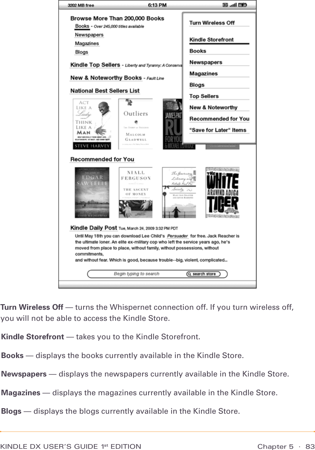 Chapter 5  ·  83KINDLE DX USER’S GUIDE 1st EDITIONTurn Wireless Off — turns the Whispernet connection off. If you turn wireless off, you will not be able to access the Kindle Store.Kindle Storefront — takes you to the Kindle Storefront.Books — displays the books currently available in the Kindle Store.Newspapers — displays the newspapers currently available in the Kindle Store.Magazines — displays the magazines currently available in the Kindle Store.Blogs — displays the blogs currently available in the Kindle Store.