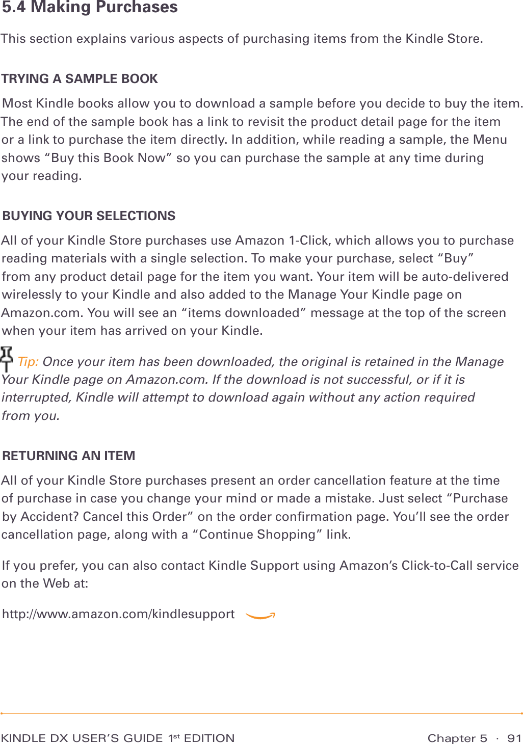 Chapter 5  ·  91KINDLE DX USER’S GUIDE 1st EDITION5.4 Making PurchasesThis section explains various aspects of purchasing items from the Kindle Store.TRYING A SAMPLE BOOKMost Kindle books allow you to download a sample before you decide to buy the item. The end of the sample book has a link to revisit the product detail page for the item or a link to purchase the item directly. In addition, while reading a sample, the Menu shows “Buy this Book Now” so you can purchase the sample at any time during  your reading.BUYING YOUR SELECTIONSAll of your Kindle Store purchases use Amazon 1-Click, which allows you to purchase reading materials with a single selection. To make your purchase, select “Buy”  from any product detail page for the item you want. Your item will be auto-delivered wirelessly to your Kindle and also added to the Manage Your Kindle page on  Amazon.com. You will see an “items downloaded” message at the top of the screen when your item has arrived on your Kindle. Tip: Once your item has been downloaded, the original is retained in the Manage Your Kindle page on Amazon.com. If the download is not successful, or if it is interrupted, Kindle will attempt to download again without any action required  from you.RETURNING AN ITEMAll of your Kindle Store purchases present an order cancellation feature at the time of purchase in case you change your mind or made a mistake. Just select “Purchase by Accident? Cancel this Order” on the order conﬁrmation page. You’ll see the order cancellation page, along with a “Continue Shopping” link.If you prefer, you can also contact Kindle Support using Amazon’s Click-to-Call service on the Web at:http://www.amazon.com/kindlesupport