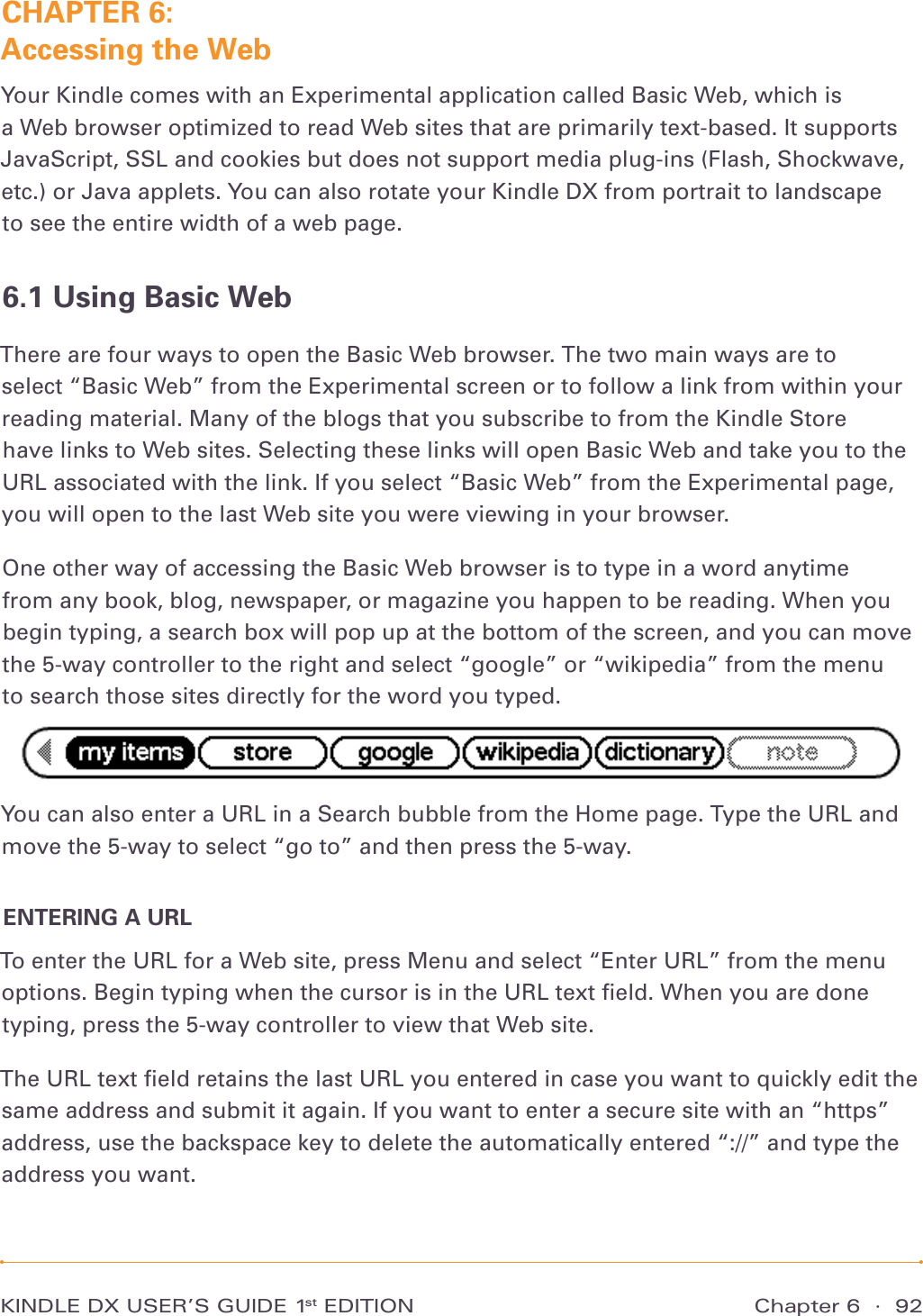 Chapter 6  ·  92KINDLE DX USER’S GUIDE 1st EDITIONCHAPTER 6:  Accessing the WebYour Kindle comes with an Experimental application called Basic Web, which is  a Web browser optimized to read Web sites that are primarily text-based. It supports JavaScript, SSL and cookies but does not support media plug-ins (Flash, Shockwave, etc.) or Java applets. You can also rotate your Kindle DX from portrait to landscape  to see the entire width of a web page.6.1 Using Basic WebThere are four ways to open the Basic Web browser. The two main ways are to  select “Basic Web” from the Experimental screen or to follow a link from within your reading material. Many of the blogs that you subscribe to from the Kindle Store  have links to Web sites. Selecting these links will open Basic Web and take you to the URL associated with the link. If you select “Basic Web” from the Experimental page, you will open to the last Web site you were viewing in your browser.One other way of accessing the Basic Web browser is to type in a word anytime  from any book, blog, newspaper, or magazine you happen to be reading. When you begin typing, a search box will pop up at the bottom of the screen, and you can move the 5-way controller to the right and select “google” or “wikipedia” from the menu  to search those sites directly for the word you typed.You can also enter a URL in a Search bubble from the Home page. Type the URL and move the 5-way to select “go to” and then press the 5-way.ENTERING A URLTo enter the URL for a Web site, press Menu and select “Enter URL” from the menu options. Begin typing when the cursor is in the URL text ﬁeld. When you are done typing, press the 5-way controller to view that Web site.The URL text ﬁeld retains the last URL you entered in case you want to quickly edit the same address and submit it again. If you want to enter a secure site with an “https” address, use the backspace key to delete the automatically entered “://” and type the address you want.
