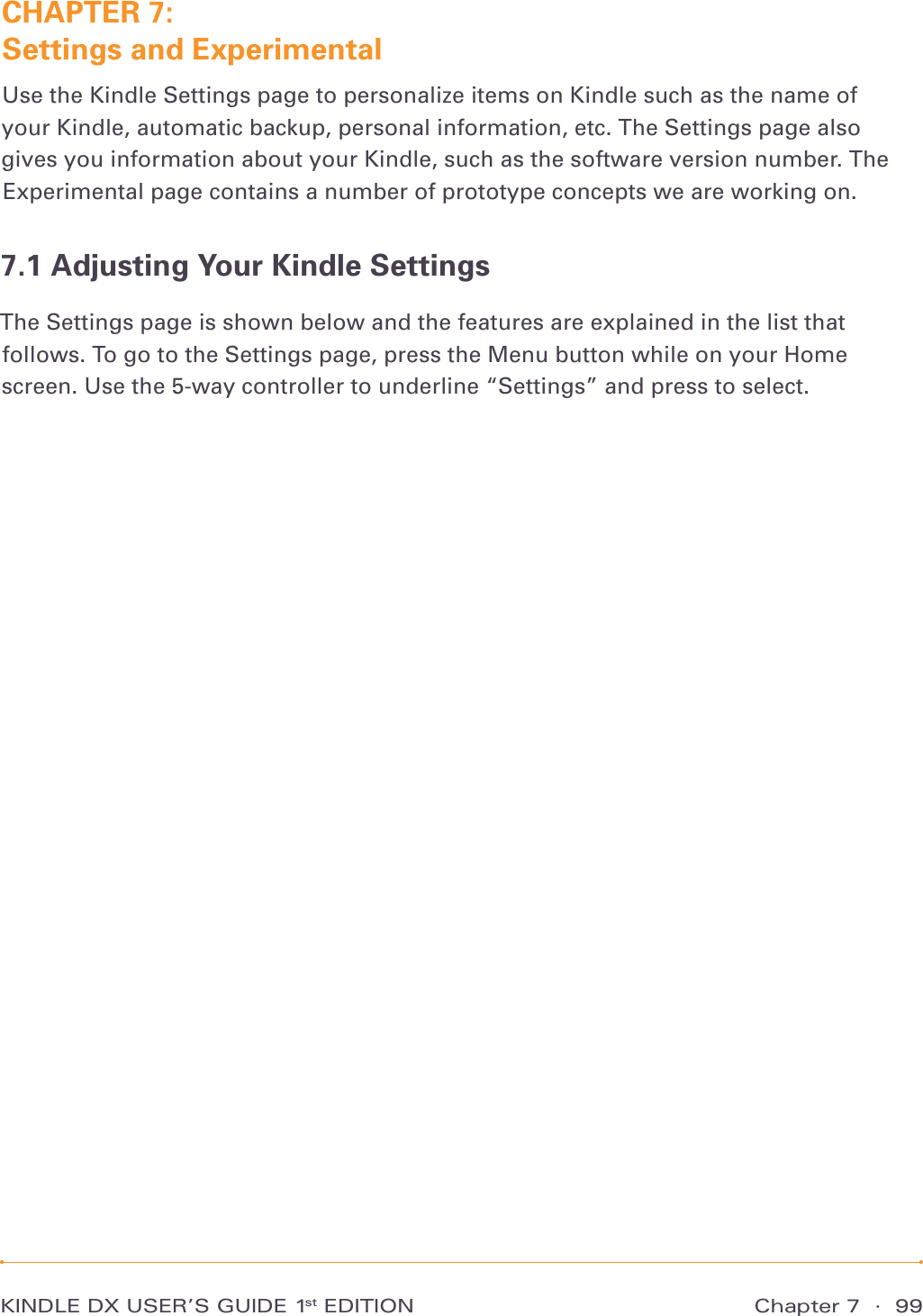 Chapter 7  ·  99KINDLE DX USER’S GUIDE 1st EDITIONCHAPTER 7:  Settings and ExperimentalUse the Kindle Settings page to personalize items on Kindle such as the name of your Kindle, automatic backup, personal information, etc. The Settings page also gives you information about your Kindle, such as the software version number. The Experimental page contains a number of prototype concepts we are working on.7.1 Adjusting Your Kindle SettingsThe Settings page is shown below and the features are explained in the list that follows. To go to the Settings page, press the Menu button while on your Home screen. Use the 5-way controller to underline “Settings” and press to select.