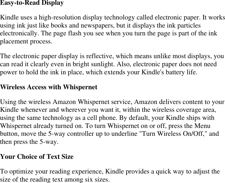   Easy-to-Read Display Kindle uses a high-resolution display technology called electronic paper. It works using ink just like books and newspapers, but it displays the ink particles electronically. The page flash you see when you turn the page is part of the ink placement process. The electronic paper display is reflective, which means unlike most displays, you can read it clearly even in bright sunlight. Also, electronic paper does not need power to hold the ink in place, which extends your Kindle&apos;s battery life. Wireless Access with Whispernet Using the wireless Amazon Whispernet service, Amazon delivers content to your Kindle whenever and wherever you want it, within the wireless coverage area, using the same technology as a cell phone. By default, your Kindle ships with Whispernet already turned on. To turn Whispernet on or off, press the Menu button, move the 5-way controller up to underline &quot;Turn Wireless On/Off,&quot; and then press the 5-way. Your Choice of Text Size  To optimize your reading experience, Kindle provides a quick way to adjust the size of the reading text among six sizes.   