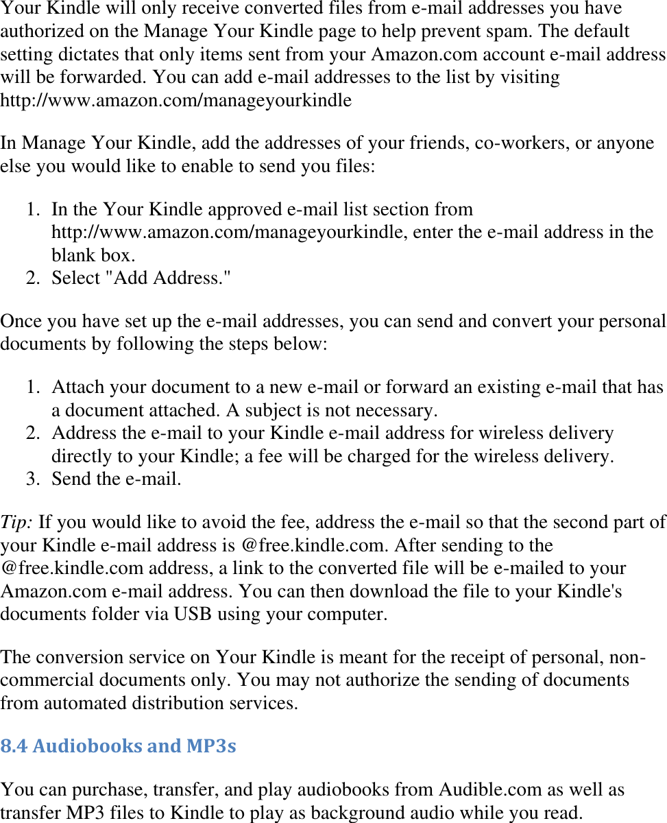   Your Kindle will only receive converted files from e-mail addresses you have authorized on the Manage Your Kindle page to help prevent spam. The default setting dictates that only items sent from your Amazon.com account e-mail address will be forwarded. You can add e-mail addresses to the list by visiting http://www.amazon.com/manageyourkindle In Manage Your Kindle, add the addresses of your friends, co-workers, or anyone else you would like to enable to send you files: 1. In the Your Kindle approved e-mail list section from http://www.amazon.com/manageyourkindle, enter the e-mail address in the blank box.  2. Select &quot;Add Address.&quot;  Once you have set up the e-mail addresses, you can send and convert your personal documents by following the steps below: 1. Attach your document to a new e-mail or forward an existing e-mail that has a document attached. A subject is not necessary.  2. Address the e-mail to your Kindle e-mail address for wireless delivery directly to your Kindle; a fee will be charged for the wireless delivery.  3. Send the e-mail.  Tip: If you would like to avoid the fee, address the e-mail so that the second part of your Kindle e-mail address is @free.kindle.com. After sending to the @free.kindle.com address, a link to the converted file will be e-mailed to your Amazon.com e-mail address. You can then download the file to your Kindle&apos;s documents folder via USB using your computer. The conversion service on Your Kindle is meant for the receipt of personal, non-commercial documents only. You may not authorize the sending of documents from automated distribution services. 8.4 Audiobooks and MP3s You can purchase, transfer, and play audiobooks from Audible.com as well as transfer MP3 files to Kindle to play as background audio while you read.  