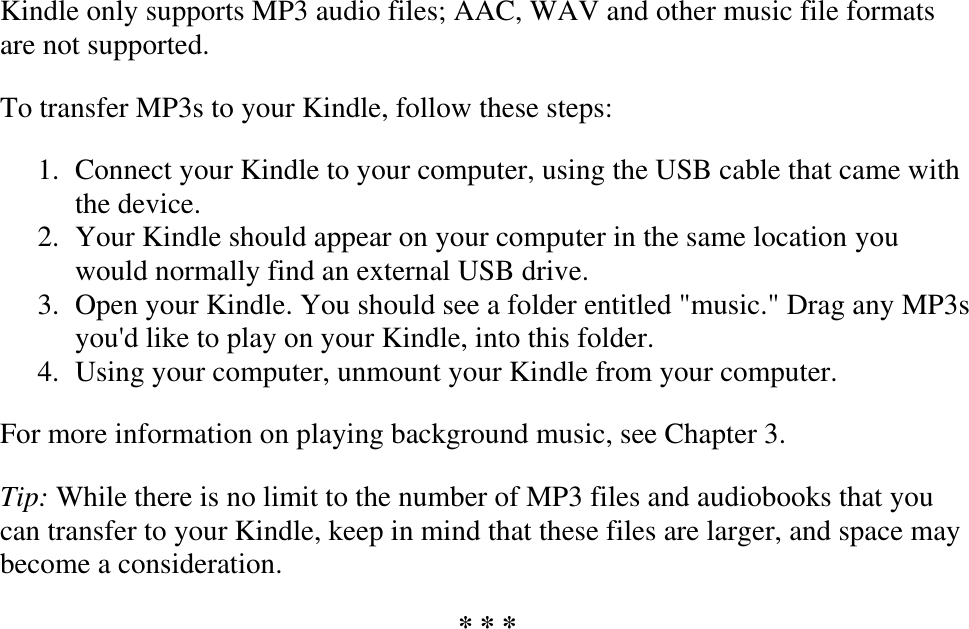   Kindle only supports MP3 audio files; AAC, WAV and other music file formats are not supported. To transfer MP3s to your Kindle, follow these steps: 1. Connect your Kindle to your computer, using the USB cable that came with the device.  2. Your Kindle should appear on your computer in the same location you would normally find an external USB drive.  3. Open your Kindle. You should see a folder entitled &quot;music.&quot; Drag any MP3s you&apos;d like to play on your Kindle, into this folder.  4. Using your computer, unmount your Kindle from your computer.  For more information on playing background music, see Chapter 3. Tip: While there is no limit to the number of MP3 files and audiobooks that you can transfer to your Kindle, keep in mind that these files are larger, and space may become a consideration. * * * 