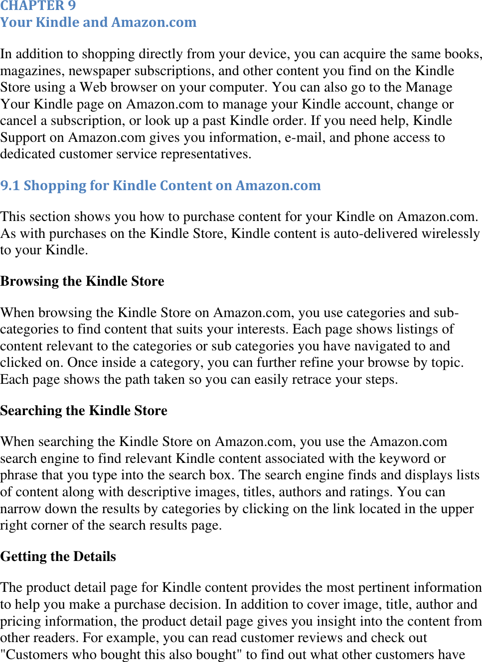   CHAPTER 9 Your Kindle and Amazon.com In addition to shopping directly from your device, you can acquire the same books, magazines, newspaper subscriptions, and other content you find on the Kindle Store using a Web browser on your computer. You can also go to the Manage Your Kindle page on Amazon.com to manage your Kindle account, change or cancel a subscription, or look up a past Kindle order. If you need help, Kindle Support on Amazon.com gives you information, e-mail, and phone access to dedicated customer service representatives. 9.1 Shopping for Kindle Content on Amazon.com This section shows you how to purchase content for your Kindle on Amazon.com. As with purchases on the Kindle Store, Kindle content is auto-delivered wirelessly to your Kindle. Browsing the Kindle Store When browsing the Kindle Store on Amazon.com, you use categories and sub-categories to find content that suits your interests. Each page shows listings of content relevant to the categories or sub categories you have navigated to and clicked on. Once inside a category, you can further refine your browse by topic. Each page shows the path taken so you can easily retrace your steps. Searching the Kindle Store When searching the Kindle Store on Amazon.com, you use the Amazon.com search engine to find relevant Kindle content associated with the keyword or phrase that you type into the search box. The search engine finds and displays lists of content along with descriptive images, titles, authors and ratings. You can narrow down the results by categories by clicking on the link located in the upper right corner of the search results page. Getting the Details The product detail page for Kindle content provides the most pertinent information to help you make a purchase decision. In addition to cover image, title, author and pricing information, the product detail page gives you insight into the content from other readers. For example, you can read customer reviews and check out &quot;Customers who bought this also bought&quot; to find out what other customers have 